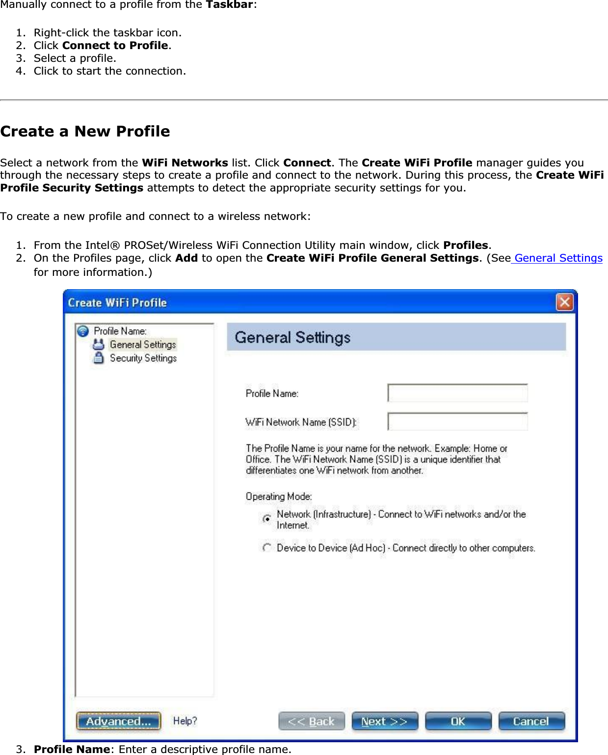 Manually connect to a profile from the Taskbar:1. Right-click the taskbar icon.2. Click Connect to Profile.3. Select a profile.4. Click to start the connection.Create a New ProfileSelect a network from the WiFi Networks list. Click Connect. The Create WiFi Profile manager guides you through the necessary steps to create a profile and connect to the network. During this process, the Create WiFi Profile Security Settings attempts to detect the appropriate security settings for you. To create a new profile and connect to a wireless network: 1. From the Intel® PROSet/Wireless WiFi Connection Utility main window, click Profiles.2. On the Profiles page, click Add to open the Create WiFi Profile General Settings. (See General Settingsfor more information.)3. Profile Name: Enter a descriptive profile name.
