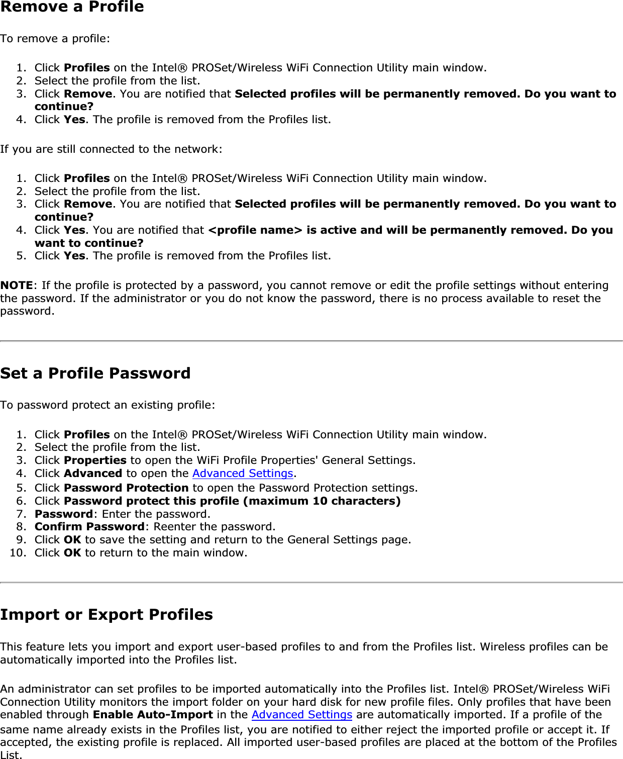Remove a ProfileTo remove a profile: 1. Click Profiles on the Intel® PROSet/Wireless WiFi Connection Utility main window.2. Select the profile from the list.3. Click Remove. You are notified that Selected profiles will be permanently removed. Do you want to continue?4. Click Yes. The profile is removed from the Profiles list.If you are still connected to the network:1. Click Profiles on the Intel® PROSet/Wireless WiFi Connection Utility main window.2. Select the profile from the list.3. Click Remove. You are notified that Selected profiles will be permanently removed. Do you want to continue?4. Click Yes. You are notified that &lt;profile name&gt; is active and will be permanently removed. Do you want to continue?5. Click Yes. The profile is removed from the Profiles list.NOTE: If the profile is protected by a password, you cannot remove or edit the profile settings without entering the password. If the administrator or you do not know the password, there is no process available to reset the password.Set a Profile PasswordTo password protect an existing profile:1. Click Profiles on the Intel® PROSet/Wireless WiFi Connection Utility main window.2. Select the profile from the list.3. Click Properties to open the WiFi Profile Properties&apos; General Settings.4. Click Advanced to open the Advanced Settings.5. Click Password Protection to open the Password Protection settings.6. Click Password protect this profile (maximum 10 characters)7. Password: Enter the password.8. Confirm Password: Reenter the password.9. Click OK to save the setting and return to the General Settings page.10. Click OK to return to the main window.Import or Export ProfilesThis feature lets you import and export user-based profiles to and from the Profiles list. Wireless profiles can be automatically imported into the Profiles list.An administrator can set profiles to be imported automatically into the Profiles list. Intel® PROSet/Wireless WiFi Connection Utility monitors the import folder on your hard disk for new profile files. Only profiles that have been enabled through Enable Auto-Import in the Advanced Settings are automatically imported. If a profile of the same name already exists in the Profiles list, you are notified to either reject the imported profile or accept it. If accepted, the existing profile is replaced. All imported user-based profiles are placed at the bottom of the Profiles List.