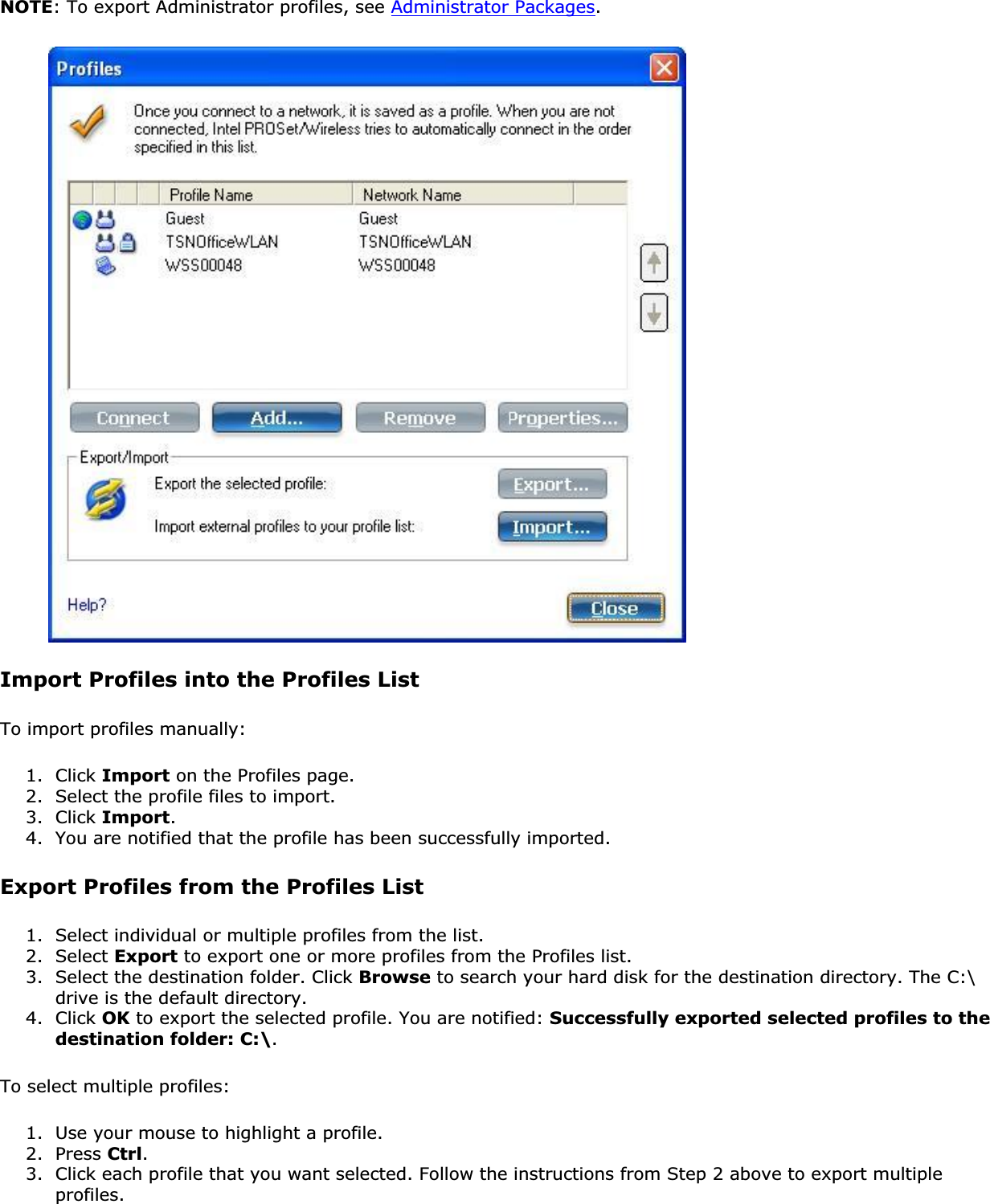 NOTE: To export Administrator profiles, see Administrator Packages.Import Profiles into the Profiles ListTo import profiles manually:1. Click Import on the Profiles page.2. Select the profile files to import.3. Click Import.4. You are notified that the profile has been successfully imported.Export Profiles from the Profiles List1. Select individual or multiple profiles from the list.2. Select Export to export one or more profiles from the Profiles list.3. Select the destination folder. Click Browse to search your hard disk for the destination directory. The C:\ drive is the default directory.4. Click OK to export the selected profile. You are notified: Successfully exported selected profiles to the destination folder: C:\.To select multiple profiles:1. Use your mouse to highlight a profile.2. Press Ctrl.3. Click each profile that you want selected. Follow the instructions from Step 2 above to export multiple profiles.
