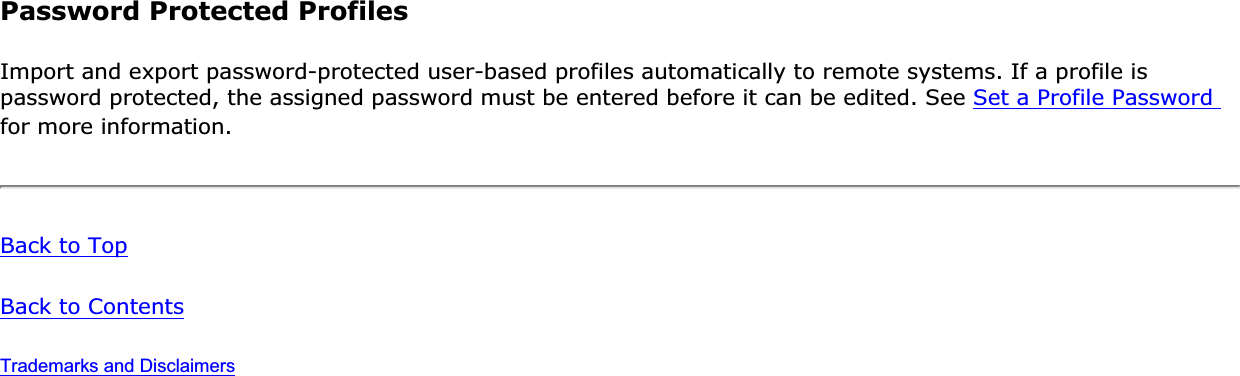 Password Protected ProfilesImport and export password-protected user-based profiles automatically to remote systems. If a profile is password protected, the assigned password must be entered before it can be edited. See Set a Profile Password for more information.Back to TopBack to ContentsTrademarks and Disclaimers