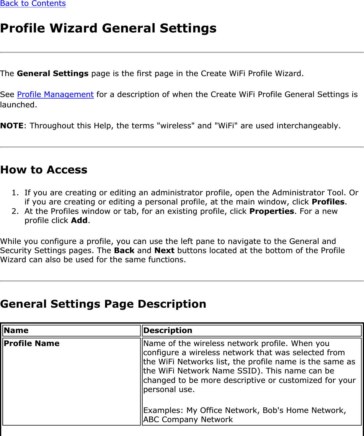 Back to ContentsProfile Wizard General SettingsThe General Settings page is the first page in the Create WiFi Profile Wizard.See Profile Management for a description of when the Create WiFi Profile General Settings is launched.NOTE: Throughout this Help, the terms &quot;wireless&quot; and &quot;WiFi&quot; are used interchangeably. How to Access 1. If you are creating or editing an administrator profile, open the Administrator Tool. Or if you are creating or editing a personal profile, at the main window, click Profiles.2. At the Profiles window or tab, for an existing profile, click Properties. For a new profile click Add.While you configure a profile, you can use the left pane to navigate to the General and Security Settings pages. The Back and Next buttons located at the bottom of the Profile Wizard can also be used for the same functions.General Settings Page DescriptionName DescriptionProfile Name Name of the wireless network profile. When you configure a wireless network that was selected from the WiFi Networks list, the profile name is the same as the WiFi Network Name SSID). This name can be changed to be more descriptive or customized for your personal use.Examples: My Office Network, Bob&apos;s Home Network, ABC Company Network