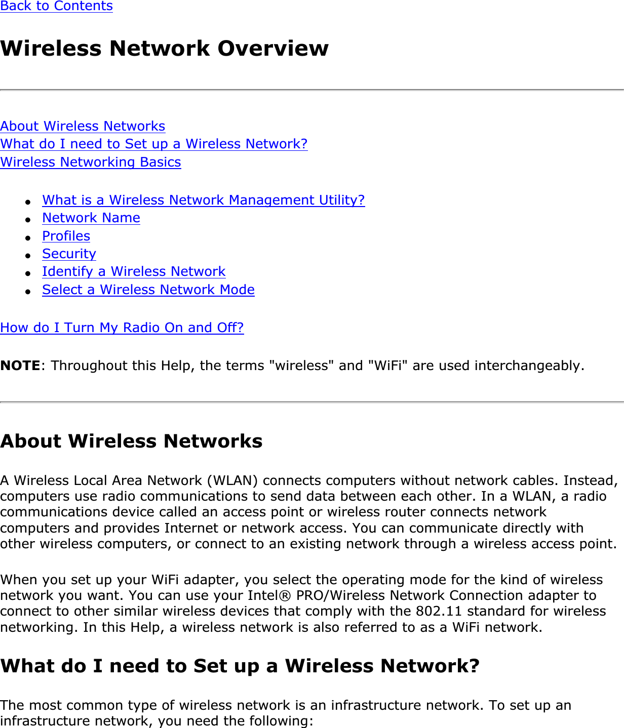 Back to ContentsWireless Network OverviewAbout Wireless NetworksWhat do I need to Set up a Wireless Network?Wireless Networking Basics●What is a Wireless Network Management Utility?●Network Name●Profiles●Security●Identify a Wireless Network●Select a Wireless Network ModeHow do I Turn My Radio On and Off?NOTE: Throughout this Help, the terms &quot;wireless&quot; and &quot;WiFi&quot; are used interchangeably. About Wireless NetworksA Wireless Local Area Network (WLAN) connects computers without network cables. Instead, computers use radio communications to send data between each other. In a WLAN, a radio communications device called an access point or wireless router connects network computers and provides Internet or network access. You can communicate directly with other wireless computers, or connect to an existing network through a wireless access point. When you set up your WiFi adapter, you select the operating mode for the kind of wireless network you want. You can use your Intel® PRO/Wireless Network Connection adapter to connect to other similar wireless devices that comply with the 802.11 standard for wireless networking. In this Help, a wireless network is also referred to as a WiFi network. What do I need to Set up a Wireless Network? The most common type of wireless network is an infrastructure network. To set up an infrastructure network, you need the following: