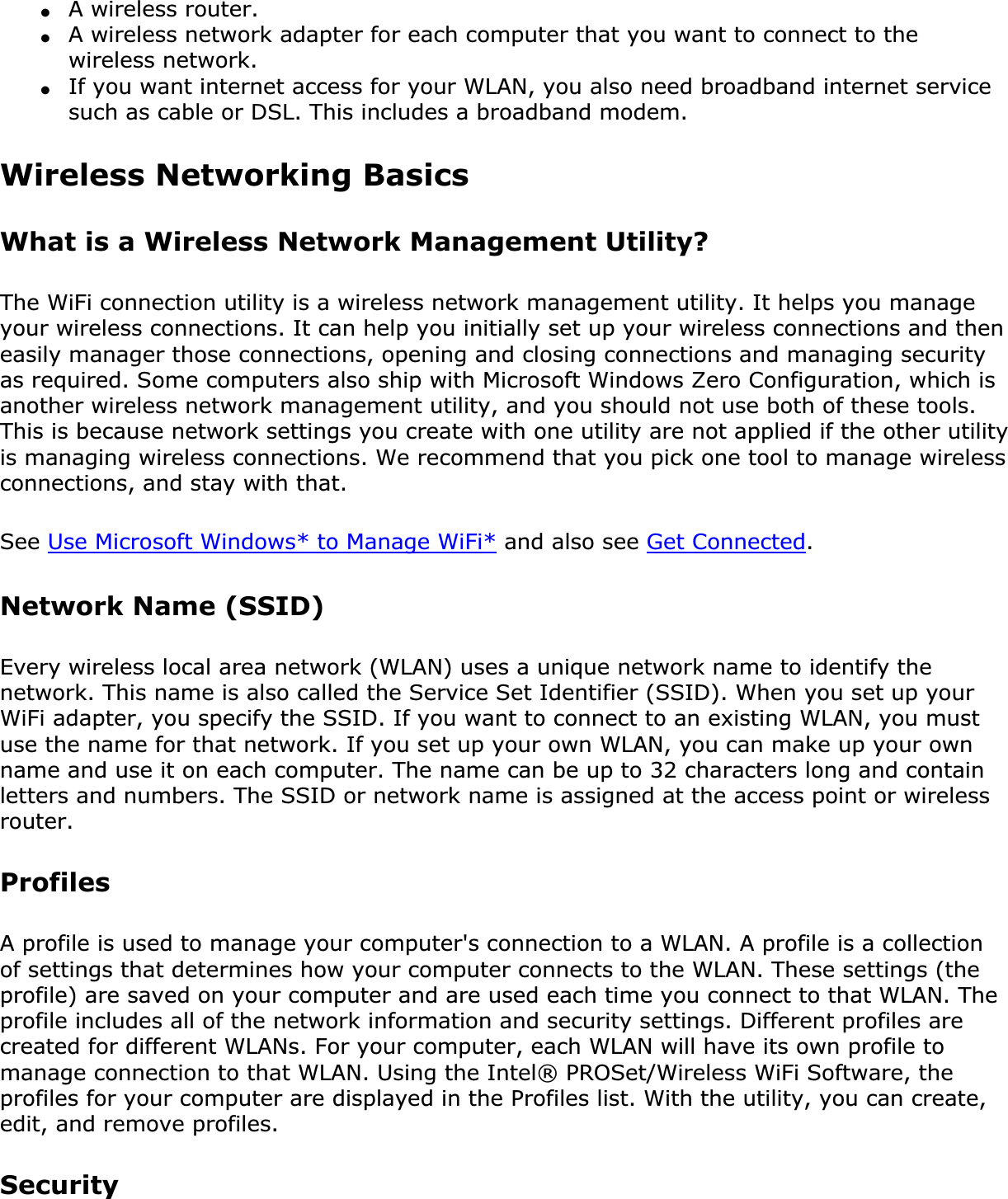 ●A wireless router.●A wireless network adapter for each computer that you want to connect to the wireless network.●If you want internet access for your WLAN, you also need broadband internet service such as cable or DSL. This includes a broadband modem.Wireless Networking Basics What is a Wireless Network Management Utility?The WiFi connection utility is a wireless network management utility. It helps you manage your wireless connections. It can help you initially set up your wireless connections and then easily manager those connections, opening and closing connections and managing security as required. Some computers also ship with Microsoft Windows Zero Configuration, which is another wireless network management utility, and you should not use both of these tools. This is because network settings you create with one utility are not applied if the other utility is managing wireless connections. We recommend that you pick one tool to manage wireless connections, and stay with that.See Use Microsoft Windows* to Manage WiFi* and also see Get Connected.Network Name (SSID) Every wireless local area network (WLAN) uses a unique network name to identify the network. This name is also called the Service Set Identifier (SSID). When you set up your WiFi adapter, you specify the SSID. If you want to connect to an existing WLAN, you must use the name for that network. If you set up your own WLAN, you can make up your own name and use it on each computer. The name can be up to 32 characters long and contain letters and numbers. The SSID or network name is assigned at the access point or wireless router.ProfilesA profile is used to manage your computer&apos;s connection to a WLAN. A profile is a collection of settings that determines how your computer connects to the WLAN. These settings (the profile) are saved on your computer and are used each time you connect to that WLAN. The profile includes all of the network information and security settings. Different profiles are created for different WLANs. For your computer, each WLAN will have its own profile to manage connection to that WLAN. Using the Intel® PROSet/Wireless WiFi Software, the profiles for your computer are displayed in the Profiles list. With the utility, you can create, edit, and remove profiles.Security