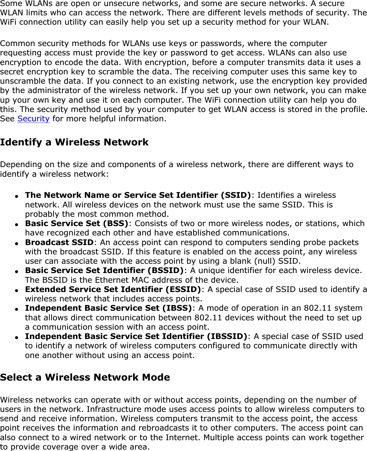 Some WLANs are open or unsecure networks, and some are secure networks. A secure WLAN limits who can access the network. There are different levels methods of security. The WiFi connection utility can easily help you set up a security method for your WLAN.Common security methods for WLANs use keys or passwords, where the computer requesting access must provide the key or password to get access. WLANs can also use encryption to encode the data. With encryption, before a computer transmits data it uses a secret encryption key to scramble the data. The receiving computer uses this same key to unscramble the data. If you connect to an existing network, use the encryption key provided by the administrator of the wireless network. If you set up your own network, you can make up your own key and use it on each computer. The WiFi connection utility can help you do this. The security method used by your computer to get WLAN access is stored in the profile. See Security for more helpful information.Identify a Wireless NetworkDepending on the size and components of a wireless network, there are different ways to identify a wireless network:●The Network Name or Service Set Identifier (SSID): Identifies a wireless network. All wireless devices on the network must use the same SSID. This is probably the most common method.●Basic Service Set (BSS): Consists of two or more wireless nodes, or stations, which have recognized each other and have established communications.●Broadcast SSID: An access point can respond to computers sending probe packets with the broadcast SSID. If this feature is enabled on the access point, any wireless user can associate with the access point by using a blank (null) SSID.●Basic Service Set Identifier (BSSID): A unique identifier for each wireless device. The BSSID is the Ethernet MAC address of the device.●Extended Service Set Identifier (ESSID): A special case of SSID used to identify a wireless network that includes access points.●Independent Basic Service Set (IBSS): A mode of operation in an 802.11 system that allows direct communication between 802.11 devices without the need to set up a communication session with an access point.●Independent Basic Service Set Identifier (IBSSID): A special case of SSID used to identify a network of wireless computers configured to communicate directly with one another without using an access point.Select a Wireless Network ModeWireless networks can operate with or without access points, depending on the number of users in the network. Infrastructure mode uses access points to allow wireless computers to send and receive information. Wireless computers transmit to the access point, the access point receives the information and rebroadcasts it to other computers. The access point can also connect to a wired network or to the Internet. Multiple access points can work together to provide coverage over a wide area.