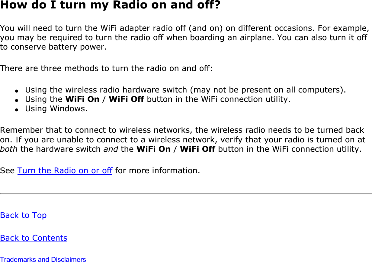 How do I turn my Radio on and off?You will need to turn the WiFi adapter radio off (and on) on different occasions. For example, you may be required to turn the radio off when boarding an airplane. You can also turn it off to conserve battery power.There are three methods to turn the radio on and off:●Using the wireless radio hardware switch (may not be present on all computers).●Using the WiFi On / WiFi Off button in the WiFi connection utility.●Using Windows.Remember that to connect to wireless networks, the wireless radio needs to be turned back on. If you are unable to connect to a wireless network, verify that your radio is turned on at both the hardware switch and the WiFi On / WiFi Off button in the WiFi connection utility.See Turn the Radio on or off for more information.Back to TopBack to ContentsTrademarks and Disclaimers