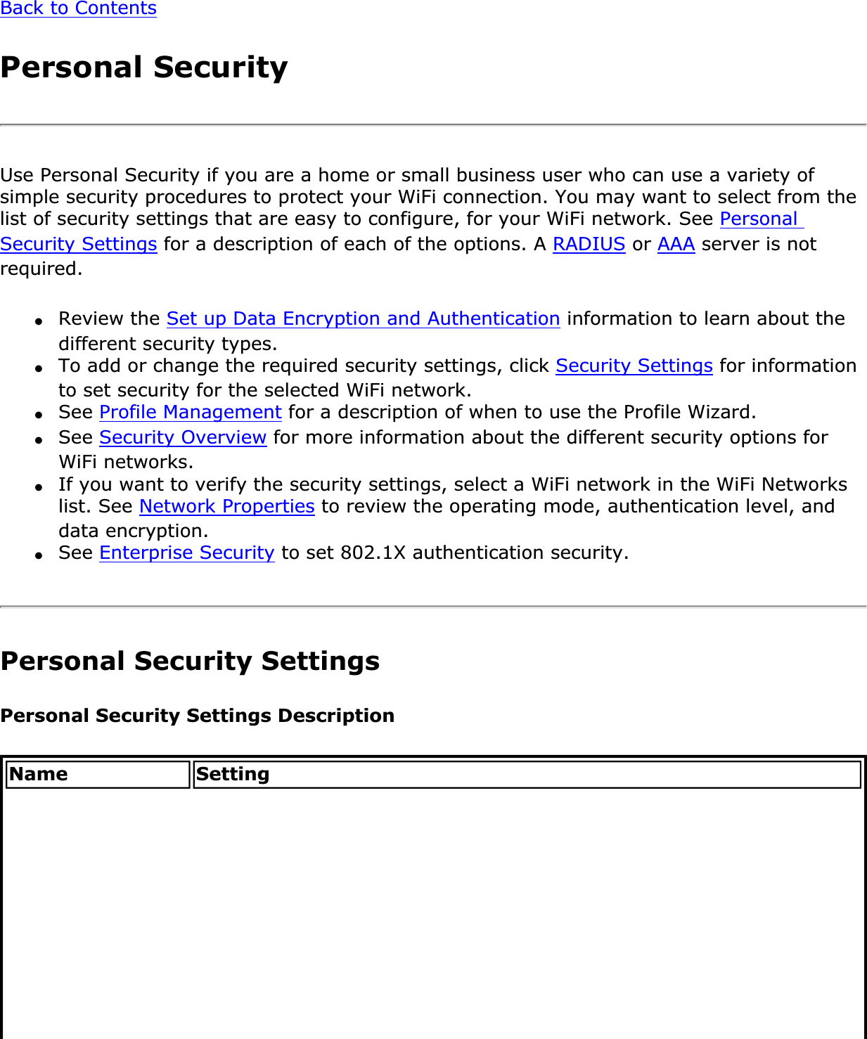Back to ContentsPersonal SecurityUse Personal Security if you are a home or small business user who can use a variety of simple security procedures to protect your WiFi connection. You may want to select from the list of security settings that are easy to configure, for your WiFi network. See PersonalSecurity Settings for a description of each of the options. A RADIUS or AAA server is not required.●Review the Set up Data Encryption and Authentication information to learn about the different security types.●To add or change the required security settings, click Security Settings for information to set security for the selected WiFi network.●See Profile Management for a description of when to use the Profile Wizard.●See Security Overview for more information about the different security options for WiFi networks.●If you want to verify the security settings, select a WiFi network in the WiFi Networks list. See Network Properties to review the operating mode, authentication level, and data encryption.●See Enterprise Security to set 802.1X authentication security.Personal Security SettingsPersonal Security Settings DescriptionName Setting