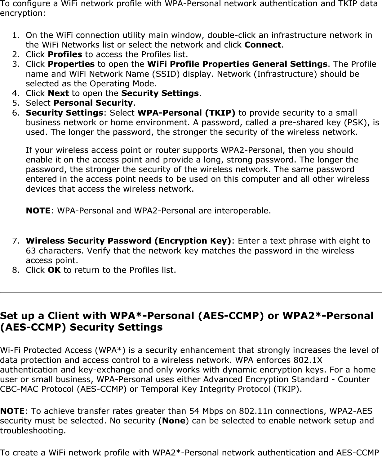 To configure a WiFi network profile with WPA-Personal network authentication and TKIP data encryption:1. On the WiFi connection utility main window, double-click an infrastructure network in the WiFi Networks list or select the network and click Connect.2. Click Profiles to access the Profiles list.3. Click Properties to open the WiFi Profile Properties General Settings. The Profile name and WiFi Network Name (SSID) display. Network (Infrastructure) should be selected as the Operating Mode.4. Click Next to open the Security Settings.5. Select Personal Security.6. Security Settings: Select WPA-Personal (TKIP) to provide security to a small business network or home environment. A password, called a pre-shared key (PSK), is used. The longer the password, the stronger the security of the wireless network.If your wireless access point or router supports WPA2-Personal, then you should enable it on the access point and provide a long, strong password. The longer the password, the stronger the security of the wireless network. The same password entered in the access point needs to be used on this computer and all other wireless devices that access the wireless network.NOTE: WPA-Personal and WPA2-Personal are interoperable.7. Wireless Security Password (Encryption Key): Enter a text phrase with eight to 63 characters. Verify that the network key matches the password in the wireless access point.8. Click OK to return to the Profiles list.Set up a Client with WPA*-Personal (AES-CCMP) or WPA2*-Personal (AES-CCMP) Security SettingsWi-Fi Protected Access (WPA*) is a security enhancement that strongly increases the level of data protection and access control to a wireless network. WPA enforces 802.1X authentication and key-exchange and only works with dynamic encryption keys. For a home user or small business, WPA-Personal uses either Advanced Encryption Standard - Counter CBC-MAC Protocol (AES-CCMP) or Temporal Key Integrity Protocol (TKIP).NOTE: To achieve transfer rates greater than 54 Mbps on 802.11n connections, WPA2-AES security must be selected. No security (None) can be selected to enable network setup and troubleshooting.To create a WiFi network profile with WPA2*-Personal network authentication and AES-CCMP 