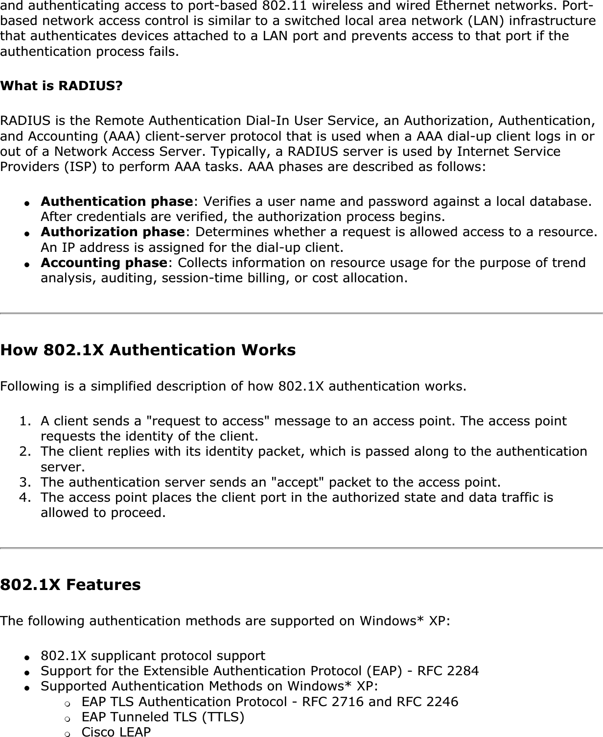 and authenticating access to port-based 802.11 wireless and wired Ethernet networks. Port-based network access control is similar to a switched local area network (LAN) infrastructure that authenticates devices attached to a LAN port and prevents access to that port if the authentication process fails.What is RADIUS?RADIUS is the Remote Authentication Dial-In User Service, an Authorization, Authentication, and Accounting (AAA) client-server protocol that is used when a AAA dial-up client logs in or out of a Network Access Server. Typically, a RADIUS server is used by Internet Service Providers (ISP) to perform AAA tasks. AAA phases are described as follows:●Authentication phase: Verifies a user name and password against a local database. After credentials are verified, the authorization process begins.●Authorization phase: Determines whether a request is allowed access to a resource. An IP address is assigned for the dial-up client.●Accounting phase: Collects information on resource usage for the purpose of trend analysis, auditing, session-time billing, or cost allocation.How 802.1X Authentication WorksFollowing is a simplified description of how 802.1X authentication works.1. A client sends a &quot;request to access&quot; message to an access point. The access point requests the identity of the client.2. The client replies with its identity packet, which is passed along to the authentication server.3. The authentication server sends an &quot;accept&quot; packet to the access point.4. The access point places the client port in the authorized state and data traffic is allowed to proceed.802.1X FeaturesThe following authentication methods are supported on Windows* XP:●802.1X supplicant protocol support●Support for the Extensible Authentication Protocol (EAP) - RFC 2284●Supported Authentication Methods on Windows* XP: ❍EAP TLS Authentication Protocol - RFC 2716 and RFC 2246❍EAP Tunneled TLS (TTLS)❍Cisco LEAP