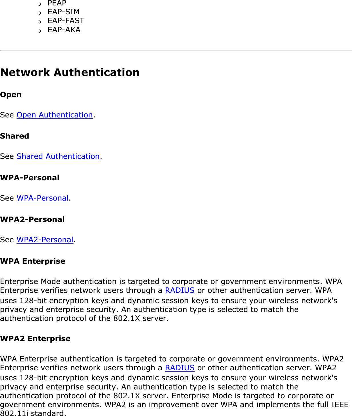 ❍PEAP❍EAP-SIM❍EAP-FAST❍EAP-AKANetwork Authentication OpenSee Open Authentication.SharedSee Shared Authentication.WPA-PersonalSee WPA-Personal.WPA2-PersonalSee WPA2-Personal.WPA EnterpriseEnterprise Mode authentication is targeted to corporate or government environments. WPA Enterprise verifies network users through a RADIUS or other authentication server. WPA uses 128-bit encryption keys and dynamic session keys to ensure your wireless network&apos;s privacy and enterprise security. An authentication type is selected to match the authentication protocol of the 802.1X server.WPA2 EnterpriseWPA Enterprise authentication is targeted to corporate or government environments. WPA2 Enterprise verifies network users through a RADIUS or other authentication server. WPA2 uses 128-bit encryption keys and dynamic session keys to ensure your wireless network&apos;s privacy and enterprise security. An authentication type is selected to match the authentication protocol of the 802.1X server. Enterprise Mode is targeted to corporate or government environments. WPA2 is an improvement over WPA and implements the full IEEE 802.11i standard.