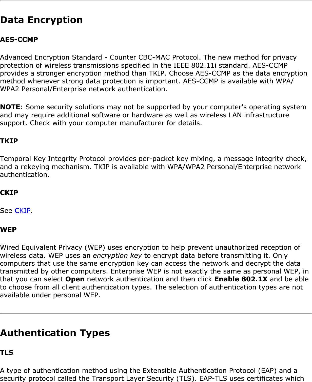 Data EncryptionAES-CCMPAdvanced Encryption Standard - Counter CBC-MAC Protocol. The new method for privacy protection of wireless transmissions specified in the IEEE 802.11i standard. AES-CCMP provides a stronger encryption method than TKIP. Choose AES-CCMP as the data encryption method whenever strong data protection is important. AES-CCMP is available with WPA/WPA2 Personal/Enterprise network authentication.NOTE: Some security solutions may not be supported by your computer&apos;s operating system and may require additional software or hardware as well as wireless LAN infrastructure support. Check with your computer manufacturer for details.TKIPTemporal Key Integrity Protocol provides per-packet key mixing, a message integrity check, and a rekeying mechanism. TKIP is available with WPA/WPA2 Personal/Enterprise network authentication.CKIPSee CKIP.WEPWired Equivalent Privacy (WEP) uses encryption to help prevent unauthorized reception of wireless data. WEP uses an encryption key to encrypt data before transmitting it. Only computers that use the same encryption key can access the network and decrypt the data transmitted by other computers. Enterprise WEP is not exactly the same as personal WEP, in that you can select Open network authentication and then click Enable 802.1X and be able to choose from all client authentication types. The selection of authentication types are not available under personal WEP.Authentication Types TLSA type of authentication method using the Extensible Authentication Protocol (EAP) and a security protocol called the Transport Layer Security (TLS). EAP-TLS uses certificates which 