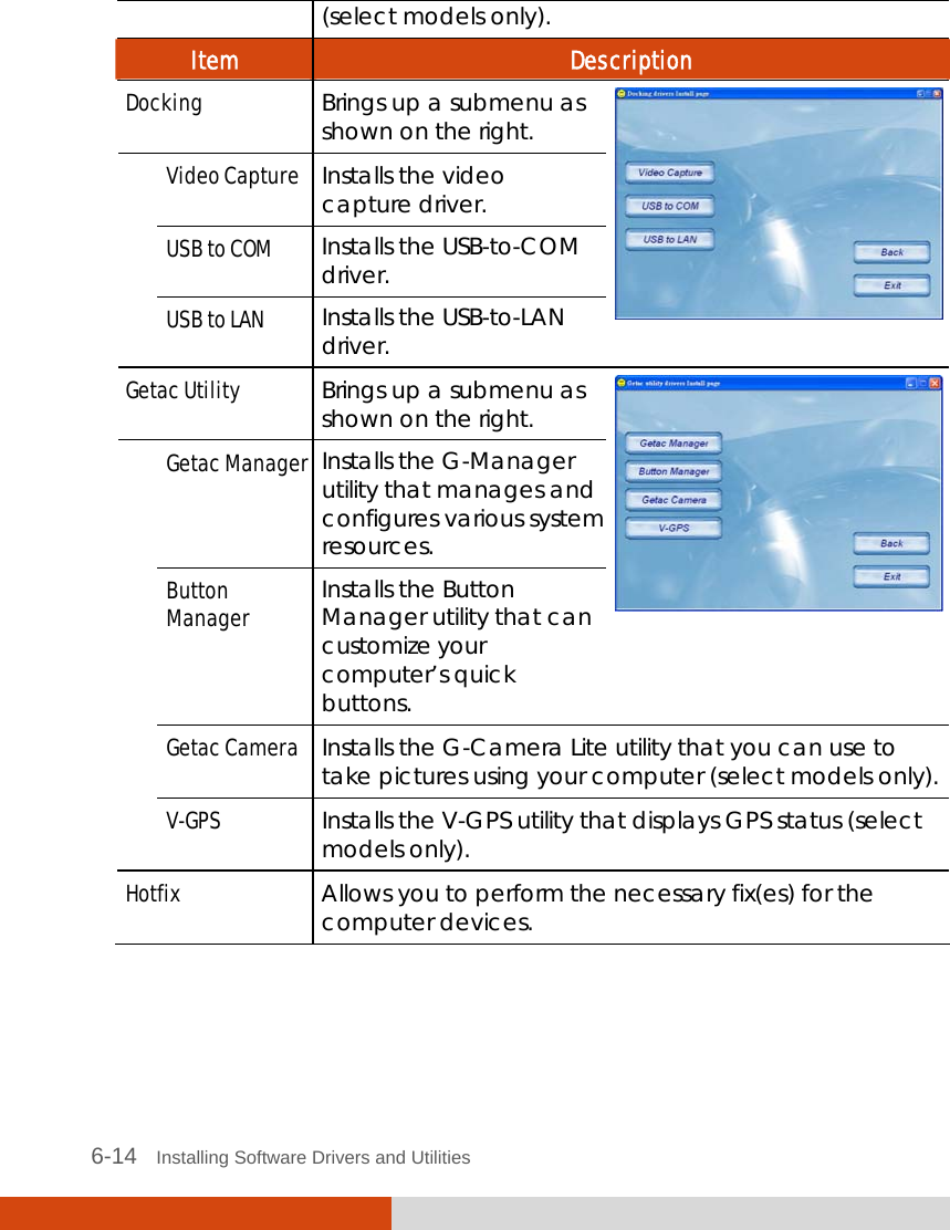  6-14   Installing Software Drivers and Utilities (select models only). Item  Description Docking Brings up a submenu as shown on the right. Video Capture Installs the video capture driver. USB to COM Installs the USB-to-COM  driver.  USB to LAN  Installs the USB-to-LAN driver.   Getac Utility Brings up a submenu as shown on the right. Getac Manager Installs the G-Manager utility that manages and configures various system resources. Button Manager Installs the Button Manager utility that can customize your computer’s quick buttons.  Getac Camera  Installs the G-Camera Lite utility that you can use to take pictures using your computer (select models only).  V-GPS  Installs the V-GPS utility that displays GPS status (select models only). Hotfix  Allows you to perform the necessary fix(es) for the computer devices.    