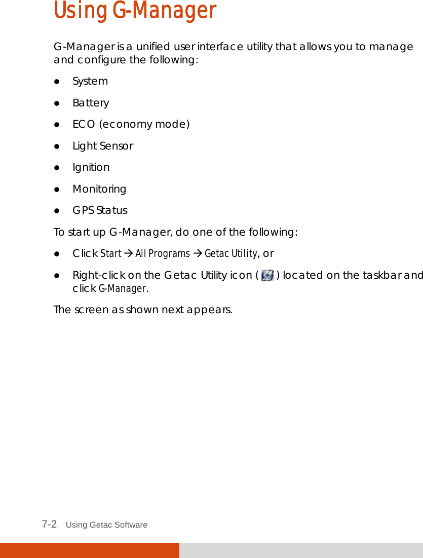  7-2   Using Getac Software Using G-Manager G-Manager is a unified user interface utility that allows you to manage and configure the following:  System  Battery  ECO (economy mode)  Light Sensor  Ignition  Monitoring  GPS Status To start up G-Manager, do one of the following:  Click Start  All Programs  Getac Utility, or  Right-click on the Getac Utility icon (   ) located on the taskbar and click G-Manager. The screen as shown next appears. 