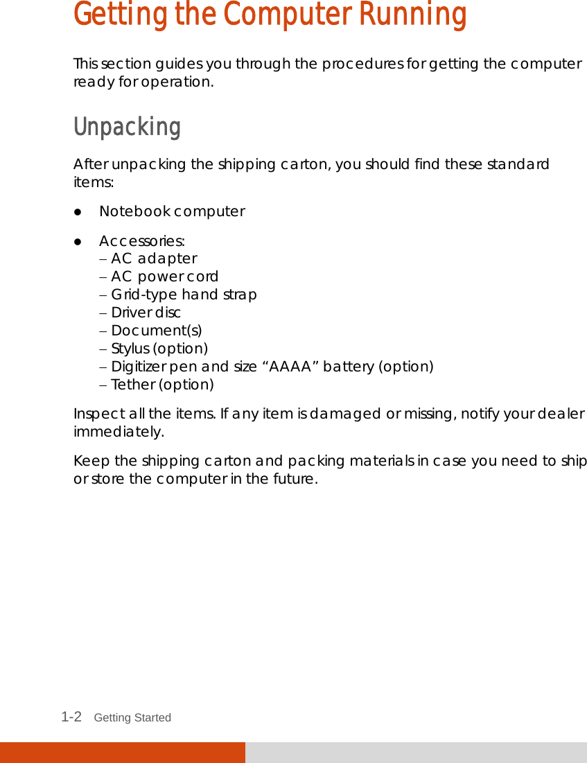   1-2   Getting Started Getting the Computer Running This section guides you through the procedures for getting the computer ready for operation. Unpacking After unpacking the shipping carton, you should find these standard items:  Notebook computer  Accessories:  AC adapter  AC power cord  Grid-type hand strap  Driver disc  Document(s)  Stylus (option)  Digitizer pen and size “AAAA” battery (option)  Tether (option) Inspect all the items. If any item is damaged or missing, notify your dealer immediately. Keep the shipping carton and packing materials in case you need to ship or store the computer in the future.       