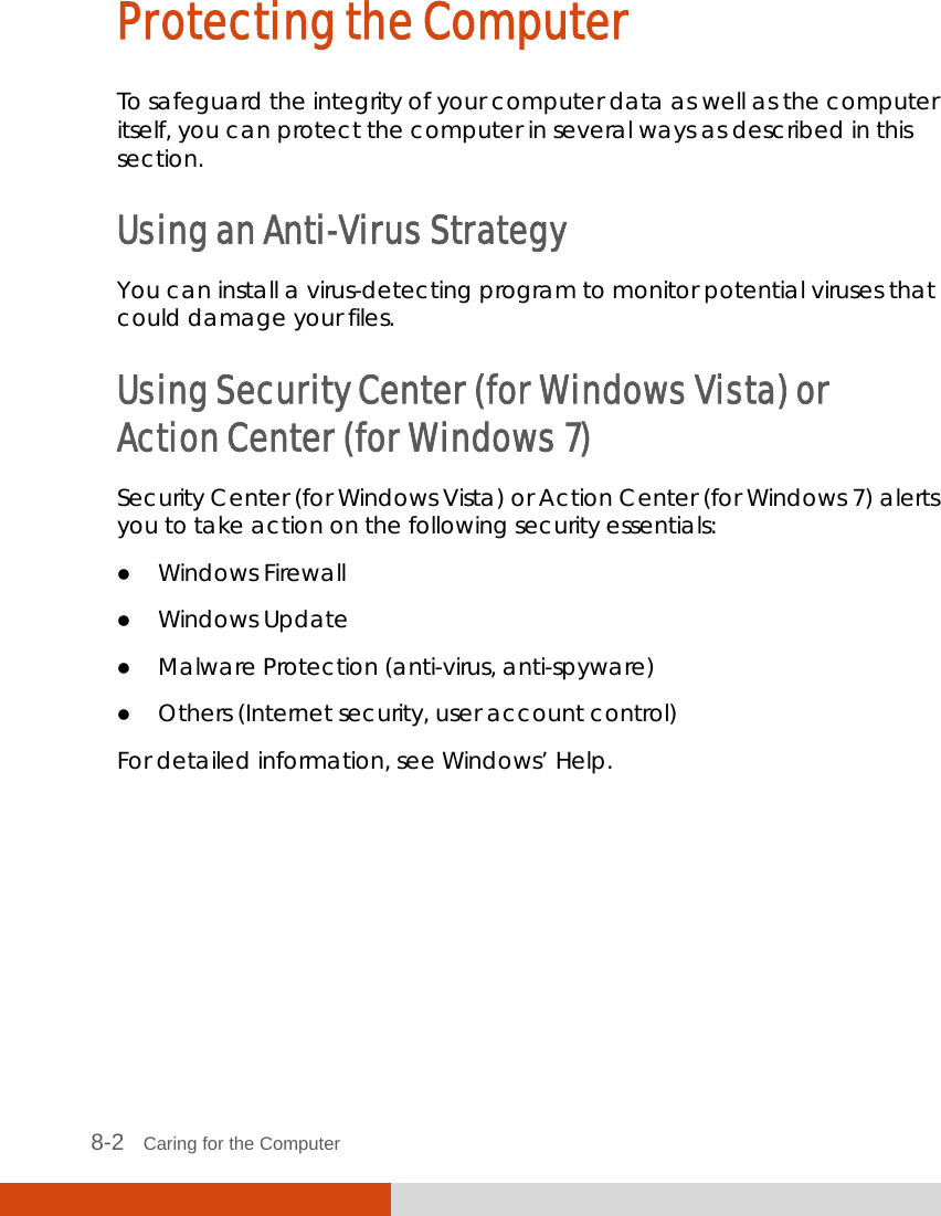  8-2   Caring for the Computer Protecting the Computer To safeguard the integrity of your computer data as well as the computer itself, you can protect the computer in several ways as described in this section. Using an Anti-Virus Strategy You can install a virus-detecting program to monitor potential viruses that could damage your files. Using Security Center (for Windows Vista) or Action Center (for Windows 7) Security Center (for Windows Vista) or Action Center (for Windows 7) alerts you to take action on the following security essentials:  Windows Firewall  Windows Update  Malware Protection (anti-virus, anti-spyware)  Others (Internet security, user account control) For detailed information, see Windows’ Help.       