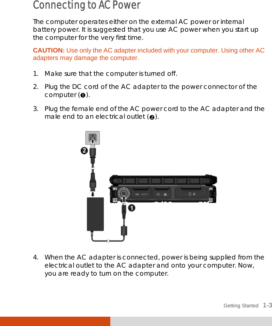  Getting Started   1-3  Connecting to AC Power The computer operates either on the external AC power or internal battery power. It is suggested that you use AC power when you start up the computer for the very first time. CAUTION: Use only the AC adapter included with your computer. Using other AC adapters may damage the computer.  1. Make sure that the computer is turned off. 2. Plug the DC cord of the AC adapter to the power connector of the computer (). 3. Plug the female end of the AC power cord to the AC adapter and the male end to an electrical outlet ().  4. When the AC adapter is connected, power is being supplied from the electrical outlet to the AC adapter and onto your computer. Now, you are ready to turn on the computer. 