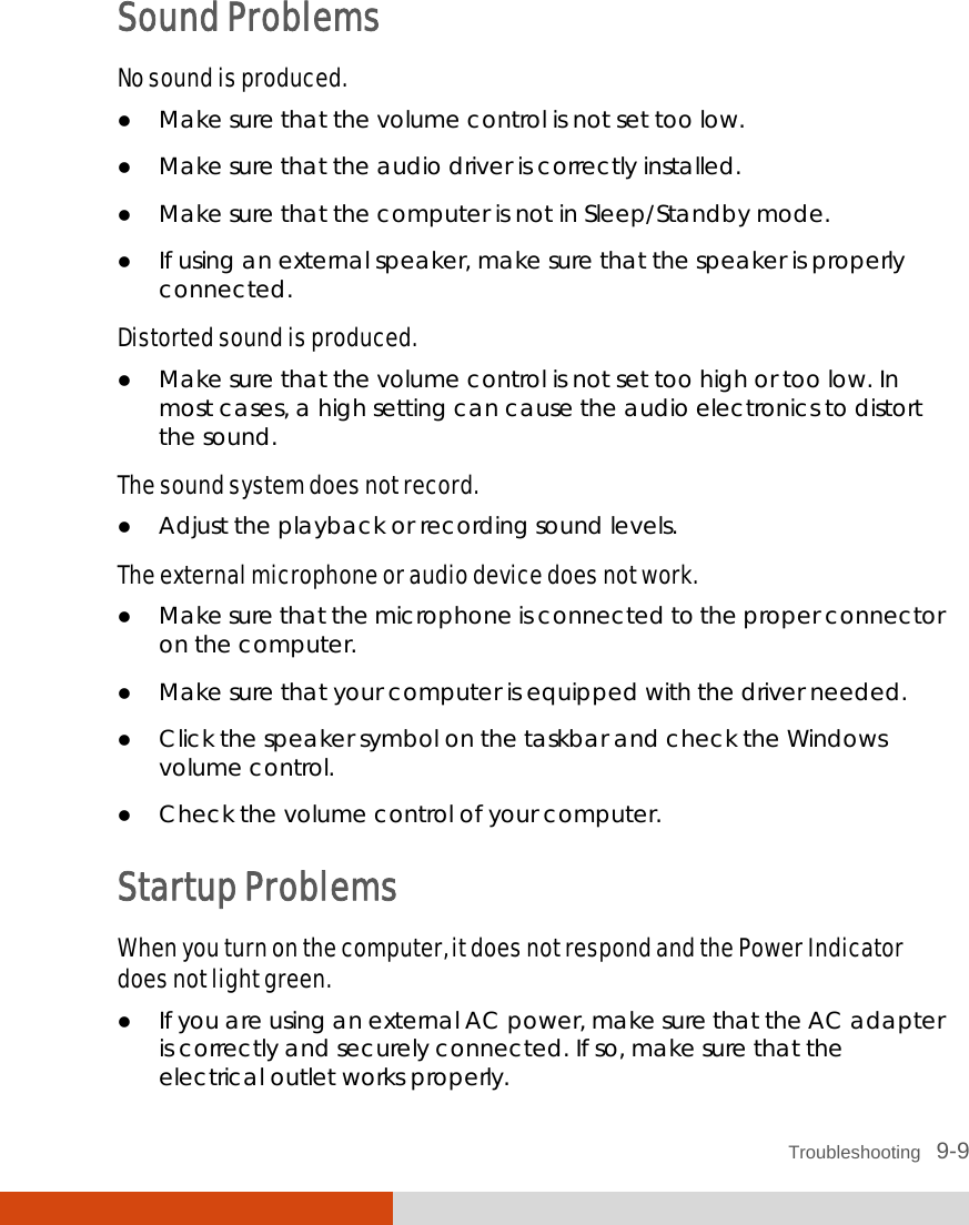  Troubleshooting   9-9 Sound Problems No sound is produced.  Make sure that the volume control is not set too low.  Make sure that the audio driver is correctly installed.  Make sure that the computer is not in Sleep/Standby mode.  If using an external speaker, make sure that the speaker is properly connected. Distorted sound is produced.  Make sure that the volume control is not set too high or too low. In most cases, a high setting can cause the audio electronics to distort the sound. The sound system does not record.  Adjust the playback or recording sound levels. The external microphone or audio device does not work.  Make sure that the microphone is connected to the proper connector on the computer.  Make sure that your computer is equipped with the driver needed.  Click the speaker symbol on the taskbar and check the Windows volume control.  Check the volume control of your computer. Startup Problems When you turn on the computer, it does not respond and the Power Indicator does not light green.  If you are using an external AC power, make sure that the AC adapter is correctly and securely connected. If so, make sure that the electrical outlet works properly. 