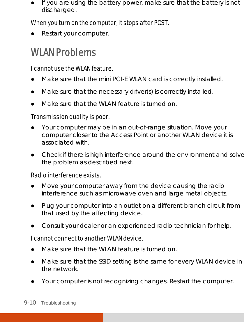  9-10   Troubleshooting  If you are using the battery power, make sure that the battery is not discharged. When you turn on the computer, it stops after POST.  Restart your computer. WLAN Problems I cannot use the WLAN feature.  Make sure that the mini PCI-E WLAN card is correctly installed.  Make sure that the necessary driver(s) is correctly installed.  Make sure that the WLAN feature is turned on. Transmission quality is poor.  Your computer may be in an out-of-range situation. Move your computer closer to the Access Point or another WLAN device it is associated with.  Check if there is high interference around the environment and solve the problem as described next. Radio interference exists.  Move your computer away from the device causing the radio interference such as microwave oven and large metal objects.  Plug your computer into an outlet on a different branch circuit from that used by the affecting device.  Consult your dealer or an experienced radio technician for help. I cannot connect to another WLAN device.  Make sure that the WLAN feature is turned on.  Make sure that the SSID setting is the same for every WLAN device in the network.  Your computer is not recognizing changes. Restart the computer. 
