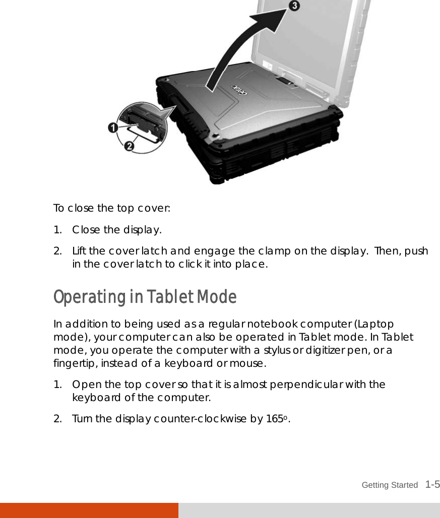  Getting Started   1-5  To close the top cover: 1. Close the display. 2. Lift the cover latch and engage the clamp on the display.  Then, push in the cover latch to click it into place. Operating in Tablet Mode In addition to being used as a regular notebook computer (Laptop mode), your computer can also be operated in Tablet mode. In Tablet mode, you operate the computer with a stylus or digitizer pen, or a fingertip, instead of a keyboard or mouse. 1. Open the top cover so that it is almost perpendicular with the keyboard of the computer. 2. Turn the display counter-clockwise by 165o. 