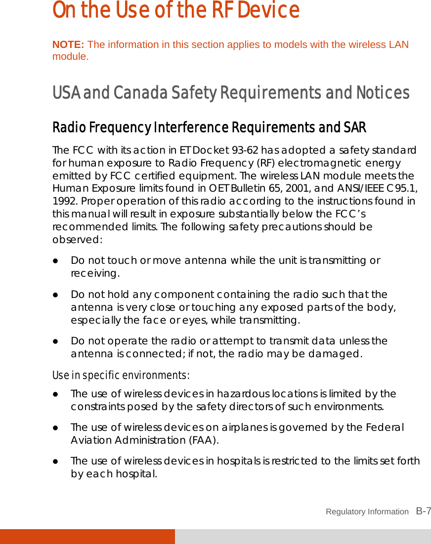  Regulatory Information   B-7 On the Use of the RF Device NOTE: The information in this section applies to models with the wireless LAN module.  USA and Canada Safety Requirements and Notices Radio Frequency Interference Requirements and SAR The FCC with its action in ET Docket 93-62 has adopted a safety standard for human exposure to Radio Frequency (RF) electromagnetic energy emitted by FCC certified equipment. The wireless LAN module meets the Human Exposure limits found in OET Bulletin 65, 2001, and ANSI/IEEE C95.1, 1992. Proper operation of this radio according to the instructions found in this manual will result in exposure substantially below the FCC’s recommended limits. The following safety precautions should be observed:  Do not touch or move antenna while the unit is transmitting or receiving.  Do not hold any component containing the radio such that the antenna is very close or touching any exposed parts of the body, especially the face or eyes, while transmitting.  Do not operate the radio or attempt to transmit data unless the antenna is connected; if not, the radio may be damaged. Use in specific environments:  The use of wireless devices in hazardous locations is limited by the constraints posed by the safety directors of such environments.  The use of wireless devices on airplanes is governed by the Federal Aviation Administration (FAA).  The use of wireless devices in hospitals is restricted to the limits set forth by each hospital. 