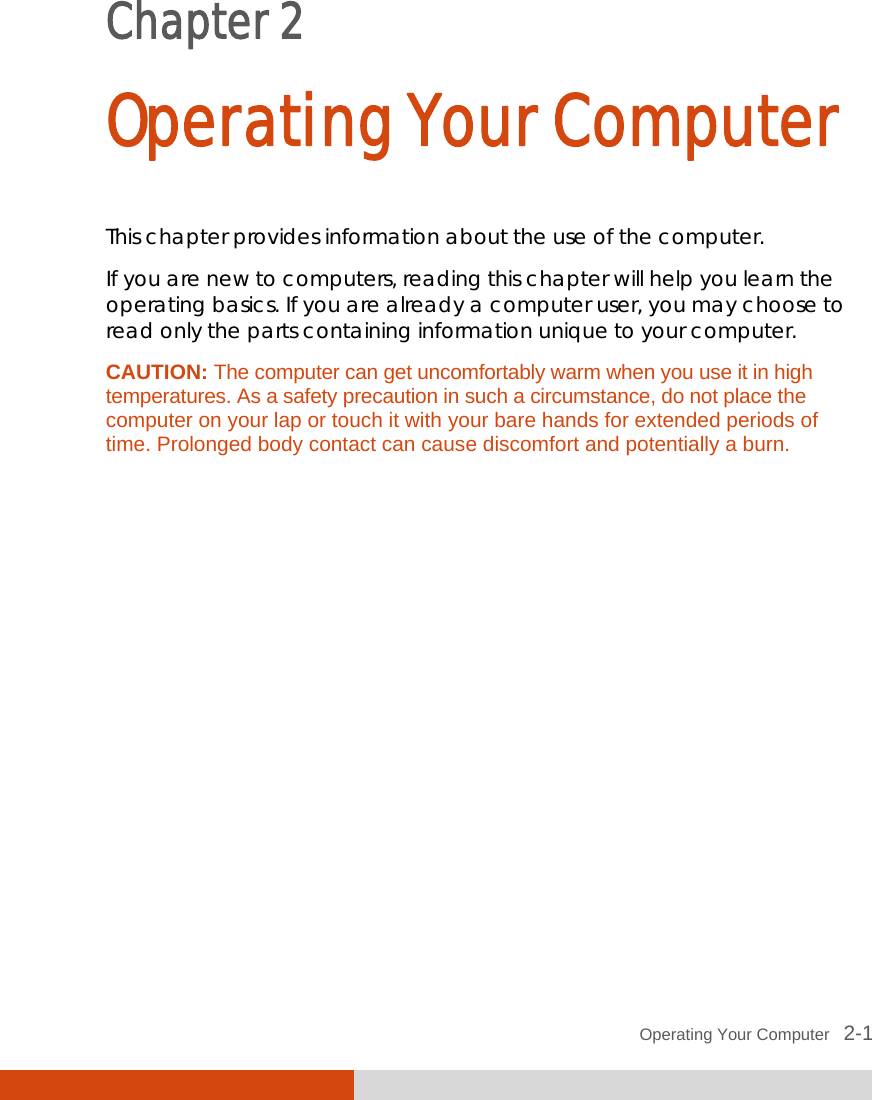  Operating Your Computer   2-1 Chapter 2  Operating Your Computer This chapter provides information about the use of the computer. If you are new to computers, reading this chapter will help you learn the operating basics. If you are already a computer user, you may choose to read only the parts containing information unique to your computer. CAUTION: The computer can get uncomfortably warm when you use it in high temperatures. As a safety precaution in such a circumstance, do not place the computer on your lap or touch it with your bare hands for extended periods of time. Prolonged body contact can cause discomfort and potentially a burn.   