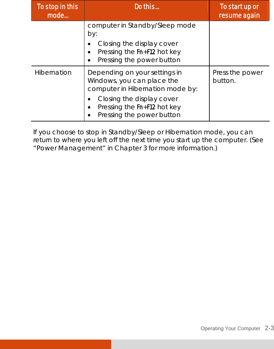  Operating Your Computer   2-3 To stop in this mode...  Do this...  To start up or resume again computer in Standby/Sleep mode by:   Closing the display cover  Pressing the Fn+F12 hot key   Pressing the power button Hibernation  Depending on your settings in Windows, you can place the computer in Hibernation mode by:   Closing the display cover  Pressing the Fn+F12 hot key   Pressing the power button Press the power button.  If you choose to stop in Standby/Sleep or Hibernation mode, you can return to where you left off the next time you start up the computer. (See “Power Management” in Chapter 3 for more information.) 