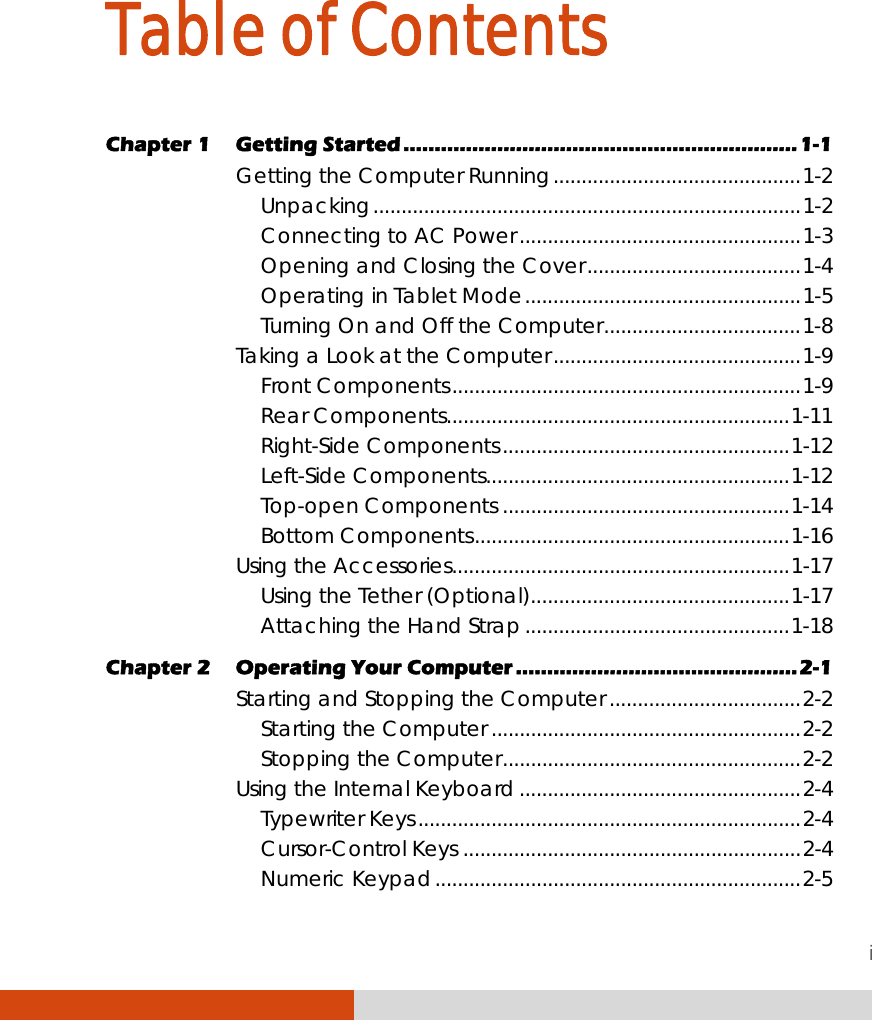 i Table of Contents Chapter 1  Getting Started ...............................................................1-1 Getting the Computer Running............................................1-2 Unpacking............................................................................1-2 Connecting to AC Power..................................................1-3 Opening and Closing the Cover......................................1-4 Operating in Tablet Mode.................................................1-5 Turning On and Off the Computer...................................1-8 Taking a Look at the Computer............................................1-9 Front Components..............................................................1-9 Rear Components.............................................................1-11 Right-Side Components...................................................1-12 Left-Side Components......................................................1-12 Top-open Components ...................................................1-14 Bottom Components........................................................1-16 Using the Accessories............................................................1-17 Using the Tether (Optional)..............................................1-17 Attaching the Hand Strap...............................................1-18 Chapter 2  Operating Your Computer .............................................2-1 Starting and Stopping the Computer..................................2-2 Starting the Computer .......................................................2-2 Stopping the Computer.....................................................2-2 Using the Internal Keyboard..................................................2-4 Typewriter Keys....................................................................2-4 Cursor-Control Keys ............................................................2-4 Numeric Keypad.................................................................2-5 