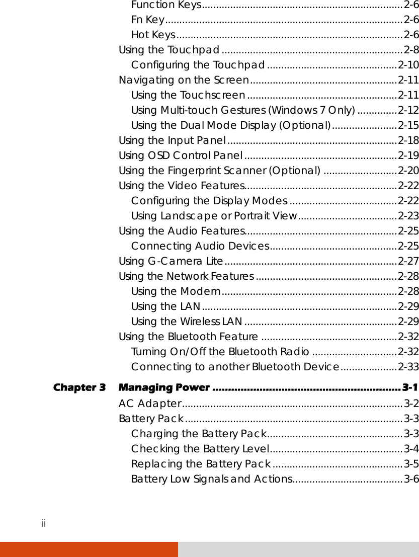 ii Function Keys.......................................................................2-6 Fn Key....................................................................................2-6 Hot Keys................................................................................2-6 Using the Touchpad................................................................2-8 Configuring the Touchpad..............................................2-10 Navigating on the Screen....................................................2-11 Using the Touchscreen.....................................................2-11 Using Multi-touch Gestures (Windows 7 Only)..............2-12 Using the Dual Mode Display (Optional).......................2-15 Using the Input Panel............................................................2-18 Using OSD Control Panel......................................................2-19 Using the Fingerprint Scanner (Optional) ..........................2-20 Using the Video Features......................................................2-22 Configuring the Display Modes ......................................2-22 Using Landscape or Portrait View...................................2-23 Using the Audio Features......................................................2-25 Connecting Audio Devices.............................................2-25 Using G-Camera Lite.............................................................2-27 Using the Network Features ..................................................2-28 Using the Modem..............................................................2-28 Using the LAN.....................................................................2-29 Using the Wireless LAN......................................................2-29 Using the Bluetooth Feature ................................................2-32 Turning On/Off the Bluetooth Radio ..............................2-32 Connecting to another Bluetooth Device....................2-33 Chapter 3  Managing Power ............................................................3-1 AC Adapter..............................................................................3-2 Battery Pack.............................................................................3-3 Charging the Battery Pack................................................3-3 Checking the Battery Level...............................................3-4 Replacing the Battery Pack ..............................................3-5 Battery Low Signals and Actions.......................................3-6 