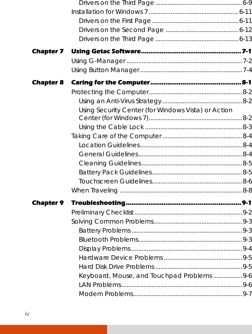 iv Drivers on the Third Page...................................................6-9 Installation for Windows 7.....................................................6-11 Drivers on the First Page...................................................6-11 Drivers on the Second Page ...........................................6-12 Drivers on the Third Page.................................................6-13 Chapter 7  Using Getac Software.....................................................7-1 Using G-Manager ....................................................................7-2 Using Button Manager............................................................7-4 Chapter 8  Caring for the Computer................................................8-1 Protecting the Computer.......................................................8-2 Using an Anti-Virus Strategy...............................................8-2 Using Security Center (for Windows Vista) or Action  Center (for Windows 7).......................................................8-2 Using the Cable Lock .........................................................8-3 Taking Care of the Computer...............................................8-4 Location Guidelines............................................................8-4 General Guidelines.............................................................8-4 Cleaning Guidelines...........................................................8-5 Battery Pack Guidelines.....................................................8-5 Touchscreen Guidelines.....................................................8-6 When Traveling ........................................................................8-8 Chapter 9  Troubleshooting.............................................................9-1 Preliminary Checklist ...............................................................9-2 Solving Common Problems....................................................9-3 Battery Problems .................................................................9-3 Bluetooth Problems.............................................................9-3 Display Problems .................................................................9-4 Hardware Device Problems ..............................................9-5 Hard Disk Drive Problems ...................................................9-5 Keyboard, Mouse, and Touchpad Problems .................9-6 LAN Problems.......................................................................9-6 Modem Problems................................................................9-7 