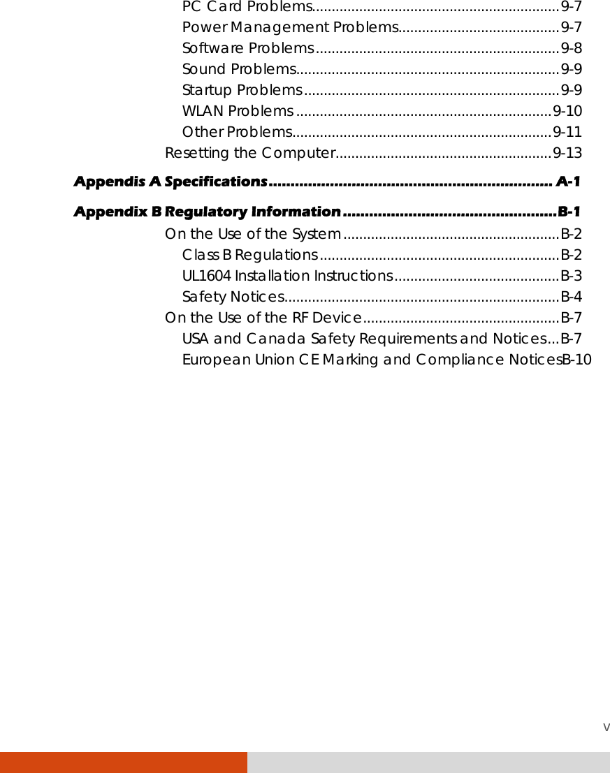 v PC Card Problems...............................................................9-7 Power Management Problems.........................................9-7 Software Problems..............................................................9-8 Sound Problems...................................................................9-9 Startup Problems.................................................................9-9 WLAN Problems .................................................................9-10 Other Problems..................................................................9-11 Resetting the Computer.......................................................9-13 Appendis A Specifications................................................................. A-1 Appendix B Regulatory Information.................................................B-1 On the Use of the System.......................................................B-2 Class B Regulations.............................................................B-2 UL1604 Installation Instructions..........................................B-3 Safety Notices......................................................................B-4 On the Use of the RF Device..................................................B-7 USA and Canada Safety Requirements and Notices...B-7 European Union CE Marking and Compliance NoticesB-10  