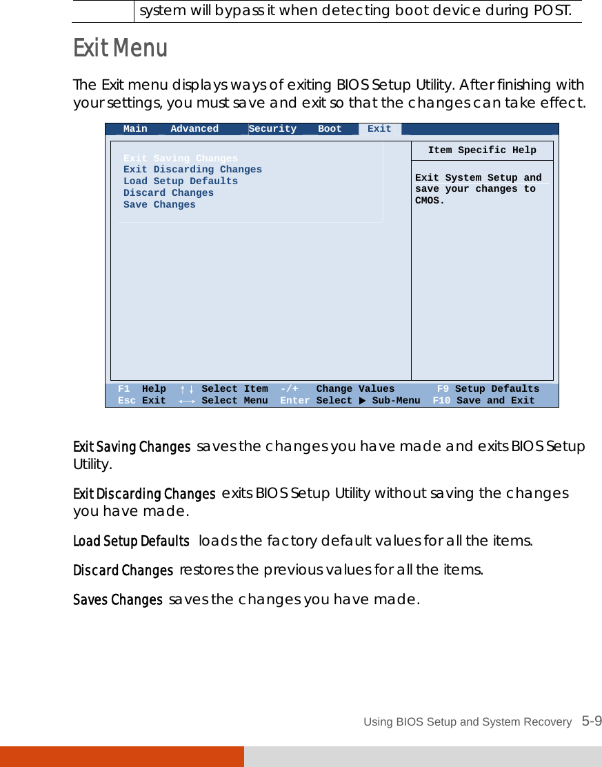  Using BIOS Setup and System Recovery   5-9 system will bypass it when detecting boot device during POST. Exit Menu The Exit menu displays ways of exiting BIOS Setup Utility. After finishing with your settings, you must save and exit so that the changes can take effect.  Main  Advanced  Security  Boot  Exit       Item Specific Help   Exit Saving Changes Exit Discarding Changes Load Setup Defaults Discard Changes Save Changes    Exit System Setup and save your changes to CMOS.                      F1  Help  ↑↓ Select Item  -/+   Change Values       F9 Setup Defaults Esc Exit  ←→ Select Menu  Enter Select  Sub-Menu  F10 Save and Exit  Exit Saving Changes  saves the changes you have made and exits BIOS Setup Utility. Exit Discarding Changes  exits BIOS Setup Utility without saving the changes you have made. Load Setup Defaults  loads the factory default values for all the items. Discard Changes  restores the previous values for all the items. Saves Changes  saves the changes you have made. 