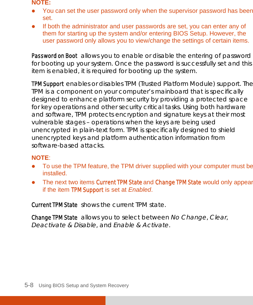  5-8   Using BIOS Setup and System Recovery   NOTE:  You can set the user password only when the supervisor password has been set.  If both the administrator and user passwords are set, you can enter any of them for starting up the system and/or entering BIOS Setup. However, the user password only allows you to view/change the settings of certain items.  Password on Boot  allows you to enable or disable the entering of password for booting up your system. Once the password is successfully set and this item is enabled, it is required for booting up the system. TPM Support  enables or disables TPM (Trusted Platform Module) support. The TPM is a component on your computer’s mainboard that is specifically designed to enhance platform security by providing a protected space for key operations and other security critical tasks. Using both hardware and software, TPM protects encryption and signature keys at their most vulnerable stages – operations when the keys are being used unencrypted in plain-text form. TPM is specifically designed to shield unencrypted keys and platform authentication information from software-based attacks. NOTE:  To use the TPM feature, the TPM driver supplied with your computer must be installed.  The next two items Current TPM State and Change TPM State would only appear if the item TPM Support is set at Enabled.  Current TPM State  shows the current TPM state. Change TPM State  allows you to select between No Change, Clear, Deactivate &amp; Disable, and Enable &amp; Activate.    