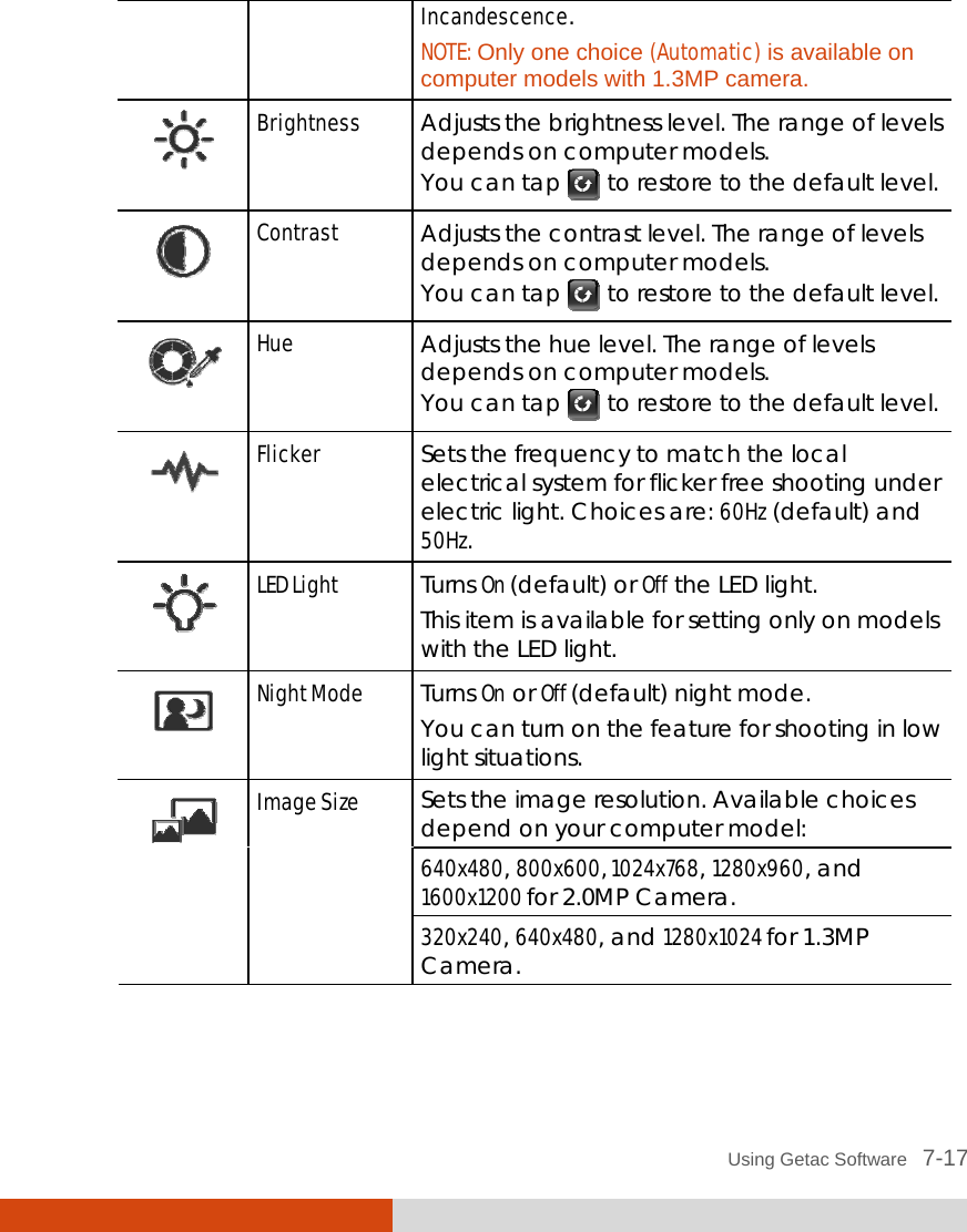  Using Getac Software   7-17 Incandescence. NOTE: Only one choice (Automatic) is available on computer models with 1.3MP camera.  Brightness  Adjusts the brightness level. The range of levels depends on computer models. You can tap   to restore to the default level.  Contrast  Adjusts the contrast level. The range of levels depends on computer models. You can tap   to restore to the default level.  Hue  Adjusts the hue level. The range of levels depends on computer models. You can tap   to restore to the default level.  Flicker  Sets the frequency to match the local electrical system for flicker free shooting under electric light. Choices are: 60Hz (default) and 50Hz.  LED Light  Turns On (default) or Off the LED light. This item is available for setting only on models with the LED light.  Night Mode  Turns On or Off (default) night mode. You can turn on the feature for shooting in low light situations. Sets the image resolution. Available choices depend on your computer model: 640x480, 800x600, 1024x768, 1280x960, and 1600x1200 for 2.0MP Camera.  Image Size 320x240, 640x480, and 1280x1024 for 1.3MP Camera. 