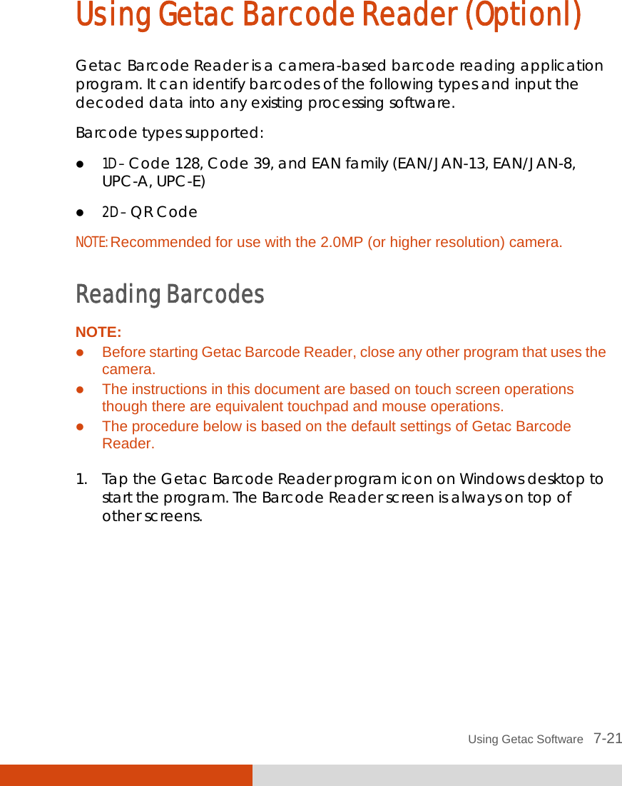  Using Getac Software   7-21 Using Getac Barcode Reader (Optionl) Getac Barcode Reader is a camera-based barcode reading application program. It can identify barcodes of the following types and input the decoded data into any existing processing software. Barcode types supported:  1D – Code 128, Code 39, and EAN family (EAN/JAN-13, EAN/JAN-8, UPC-A, UPC-E)  2D – QR Code NOTE: Recommended for use with the 2.0MP (or higher resolution) camera.  Reading Barcodes NOTE:  Before starting Getac Barcode Reader, close any other program that uses the camera.  The instructions in this document are based on touch screen operations though there are equivalent touchpad and mouse operations.  The procedure below is based on the default settings of Getac Barcode Reader.  1. Tap the Getac Barcode Reader program icon on Windows desktop to start the program. The Barcode Reader screen is always on top of other screens.  