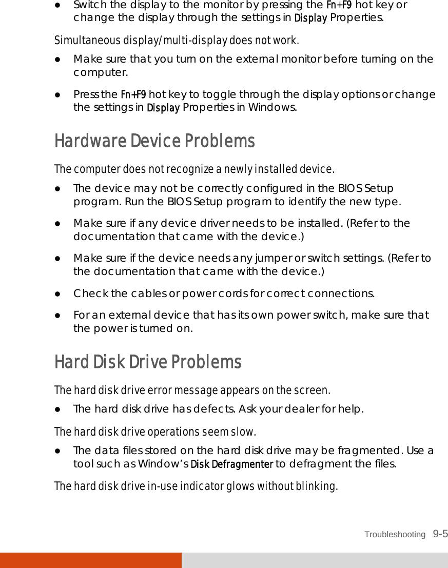  Troubleshooting   9-5  Switch the display to the monitor by pressing the Fn+F9 hot key or change the display through the settings in Display Properties. Simultaneous display/multi-display does not work.  Make sure that you turn on the external monitor before turning on the computer.  Press the Fn+F9 hot key to toggle through the display options or change the settings in Display Properties in Windows. Hardware Device Problems The computer does not recognize a newly installed device.  The device may not be correctly configured in the BIOS Setup program. Run the BIOS Setup program to identify the new type.  Make sure if any device driver needs to be installed. (Refer to the documentation that came with the device.)  Make sure if the device needs any jumper or switch settings. (Refer to the documentation that came with the device.)  Check the cables or power cords for correct connections.  For an external device that has its own power switch, make sure that the power is turned on. Hard Disk Drive Problems The hard disk drive error message appears on the screen.  The hard disk drive has defects. Ask your dealer for help. The hard disk drive operations seem slow.  The data files stored on the hard disk drive may be fragmented. Use a tool such as Window’s Disk Defragmenter to defragment the files. The hard disk drive in-use indicator glows without blinking. 