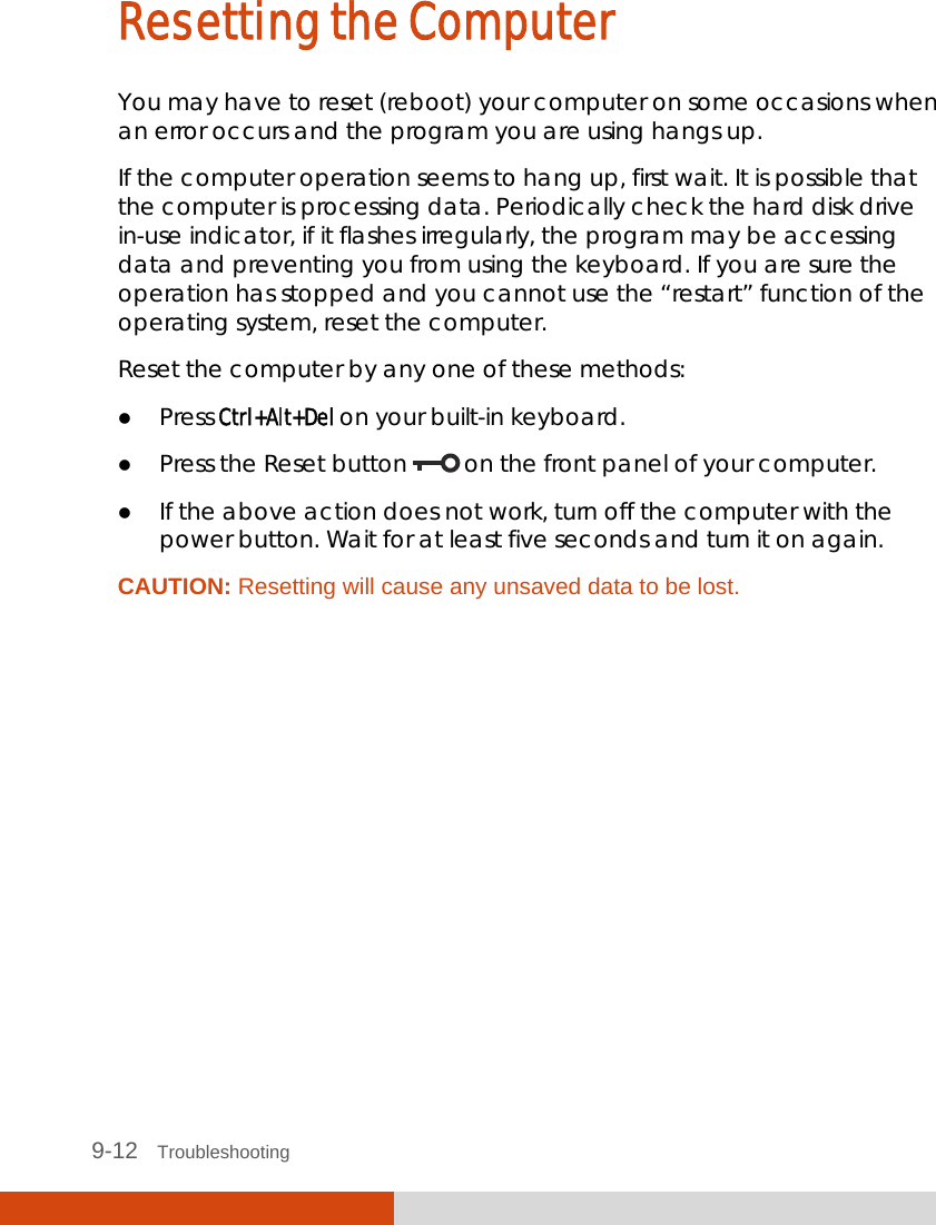  9-12   Troubleshooting Resetting the Computer You may have to reset (reboot) your computer on some occasions when an error occurs and the program you are using hangs up. If the computer operation seems to hang up, first wait. It is possible that the computer is processing data. Periodically check the hard disk drive in-use indicator, if it flashes irregularly, the program may be accessing data and preventing you from using the keyboard. If you are sure the operation has stopped and you cannot use the “restart” function of the operating system, reset the computer. Reset the computer by any one of these methods:  Press Ctrl+Alt+Del on your built-in keyboard.  Press the Reset button   on the front panel of your computer.  If the above action does not work, turn off the computer with the power button. Wait for at least five seconds and turn it on again. CAUTION: Resetting will cause any unsaved data to be lost.  