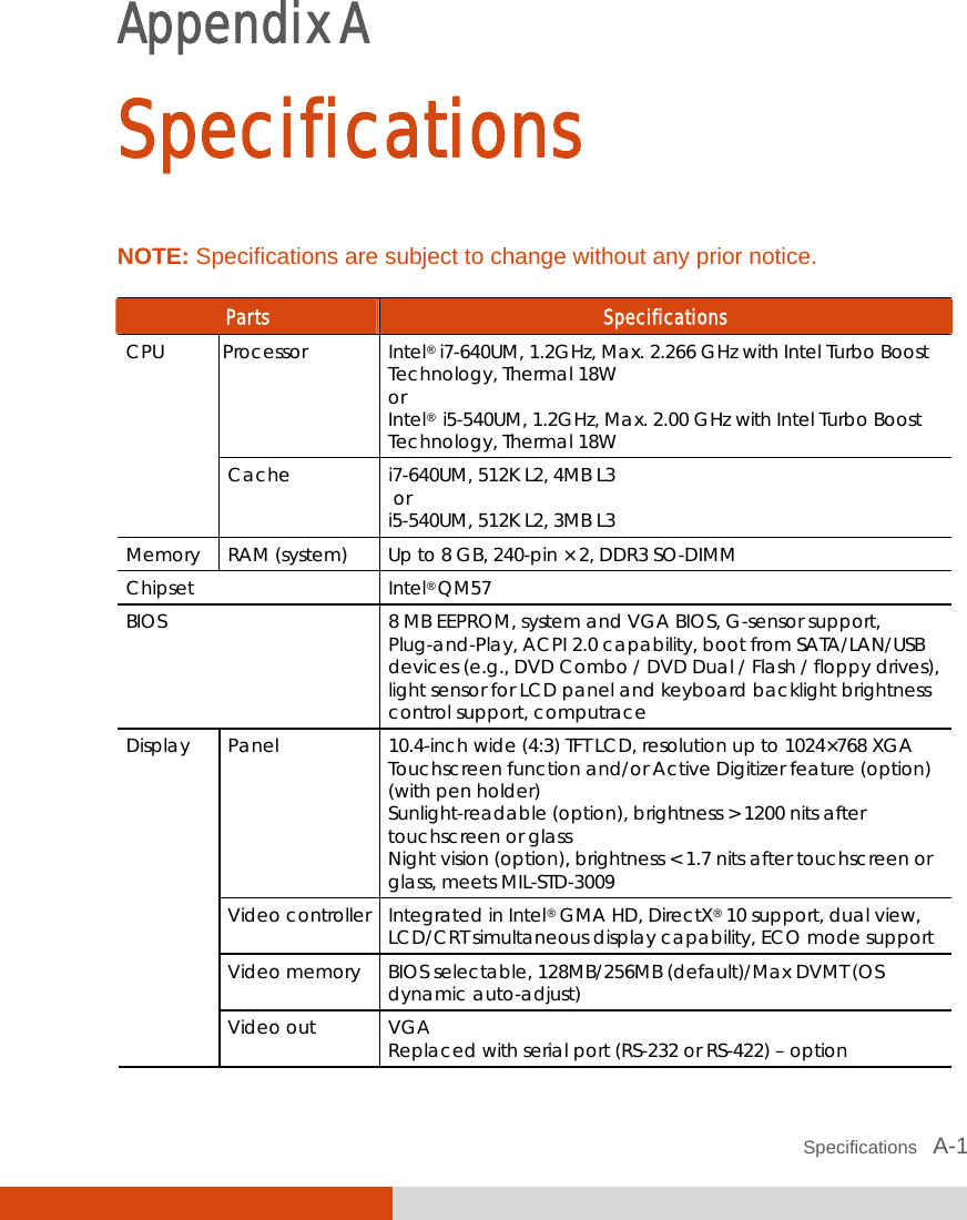  Specifications   A-1 Appendix A  Specifications NOTE: Specifications are subject to change without any prior notice.  Parts  Specifications Processor Intel® i7-640UM, 1.2GHz, Max. 2.266 GHz with Intel Turbo Boost Technology, Thermal 18W or Intel®  i5-540UM, 1.2GHz, Max. 2.00 GHz with Intel Turbo Boost Technology, Thermal 18W CPU Cache  i7-640UM, 512K L2, 4MB L3  or  i5-540UM, 512K L2, 3MB L3 Memory  RAM (system)  Up to 8 GB, 240-pin × 2, DDR3 SO-DIMM Chipset Intel® QM57 BIOS  8 MB EEPROM, system and VGA BIOS, G-sensor support, Plug-and-Play, ACPI 2.0 capability, boot from SATA/LAN/USB devices (e.g., DVD Combo / DVD Dual / Flash / floppy drives), light sensor for LCD panel and keyboard backlight brightness control support, computrace Panel  10.4-inch wide (4:3) TFT LCD, resolution up to 1024×768 XGA Touchscreen function and/or Active Digitizer feature (option) (with pen holder) Sunlight-readable (option), brightness &gt; 1200 nits after touchscreen or glass Night vision (option), brightness &lt; 1.7 nits after touchscreen or glass, meets MIL-STD-3009 Video controller  Integrated in Intel® GMA HD, DirectX® 10 support, dual view, LCD/CRT simultaneous display capability, ECO mode support Video memory  BIOS selectable, 128MB/256MB (default)/Max DVMT (OS dynamic auto-adjust) Display Video out  VGA Replaced with serial port (RS-232 or RS-422) – option 