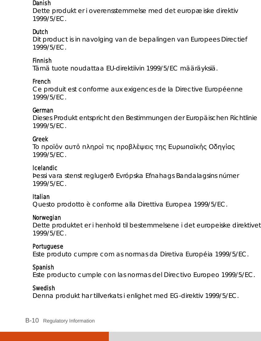  B-10   Regulatory Information Danish Dette produkt er i overensstemmelse med det europæiske direktiv 1999/5/EC. Dutch Dit product is in navolging van de bepalingen van Europees Directief 1999/5/EC. Finnish Tämä tuote noudattaa EU-direktiivin 1999/5/EC määräyksiä. French Ce produit est conforme aux exigences de la Directive Européenne 1999/5/EC. German Dieses Produkt entspricht den Bestimmungen der Europäischen Richtlinie 1999/5/EC. Greek To προϊόν αυτό πληροί τις προβλέψεις της Ευρωπαϊκής Οδηγίας 1999/5/EC. Icelandic Þessi vara stenst reglugerð Evrópska Efnahags Bandalagsins númer 1999/5/EC. Italian Questo prodotto è conforme alla Direttiva Europea 1999/5/EC. Norwegian Dette produktet er i henhold til bestemmelsene i det europeiske direktivet 1999/5/EC. Portuguese Este produto cumpre com as normas da Diretiva Européia 1999/5/EC. Spanish Este producto cumple con las normas del Directivo Europeo 1999/5/EC. Swedish Denna produkt har tillverkats i enlighet med EG-direktiv 1999/5/EC. 