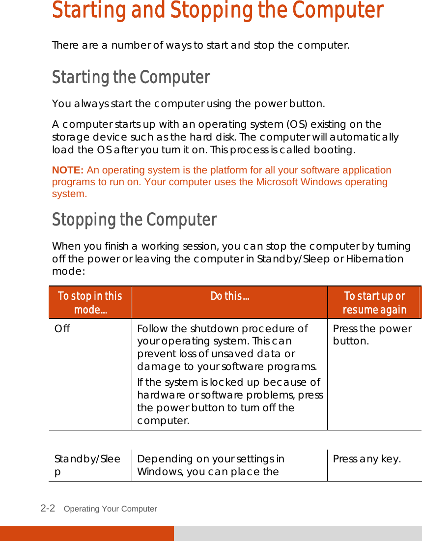 2-2   Operating Your Computer Starting and Stopping the Computer There are a number of ways to start and stop the computer. Starting the Computer You always start the computer using the power button. A computer starts up with an operating system (OS) existing on the storage device such as the hard disk. The computer will automatically load the OS after you turn it on. This process is called booting. NOTE: An operating system is the platform for all your software application programs to run on. Your computer uses the Microsoft Windows operating system. Stopping the Computer When you finish a working session, you can stop the computer by turning off the power or leaving the computer in Standby/Sleep or Hibernation mode: To stop in this mode...  Do this...  To start up or resume again Off  Follow the shutdown procedure of your operating system. This can prevent loss of unsaved data or damage to your software programs. If the system is locked up because of hardware or software problems, press the power button to turn off the computer. Press the power button.     Standby/Sleep  Depending on your settings in Windows, you can place the  Press any key. 