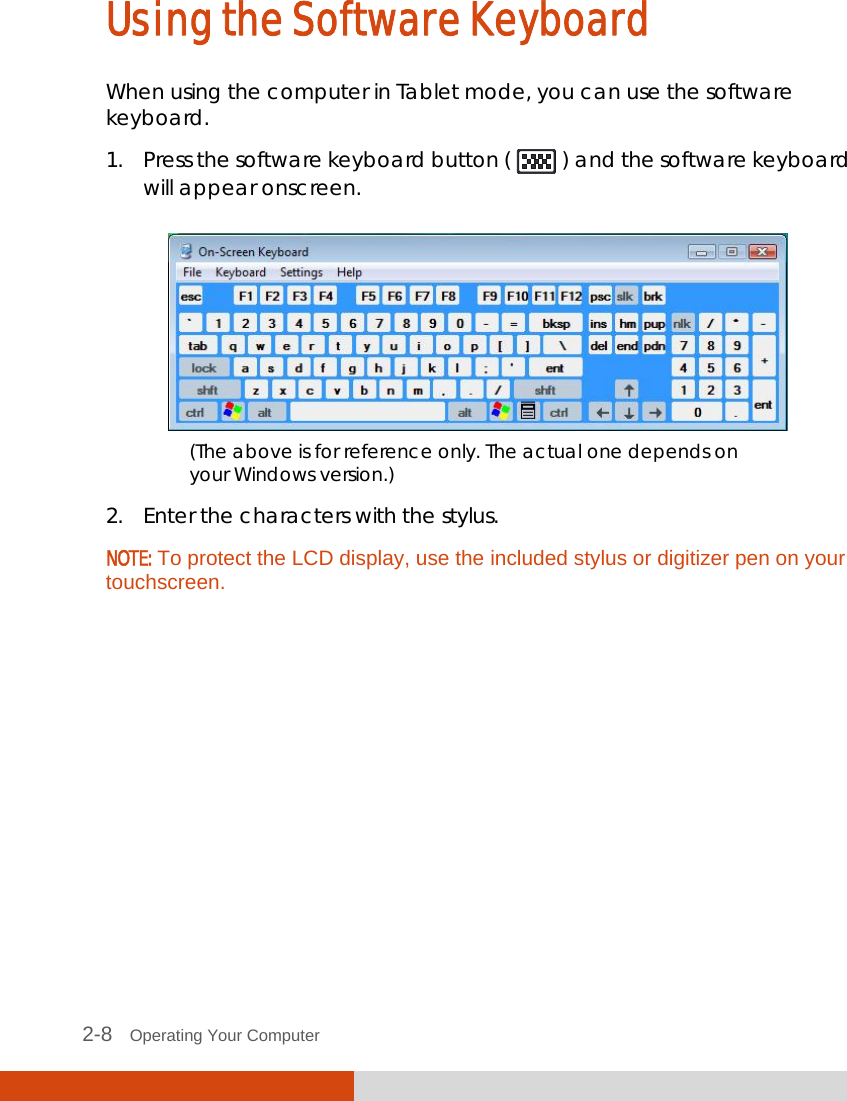  2-8   Operating Your Computer Using the Software Keyboard When using the computer in Tablet mode, you can use the software keyboard. 1. Press the software keyboard button (   ) and the software keyboard will appear onscreen.  (The above is for reference only. The actual one depends on your Windows version.) 2. Enter the characters with the stylus. NOTE: To protect the LCD display, use the included stylus or digitizer pen on your touchscreen.  