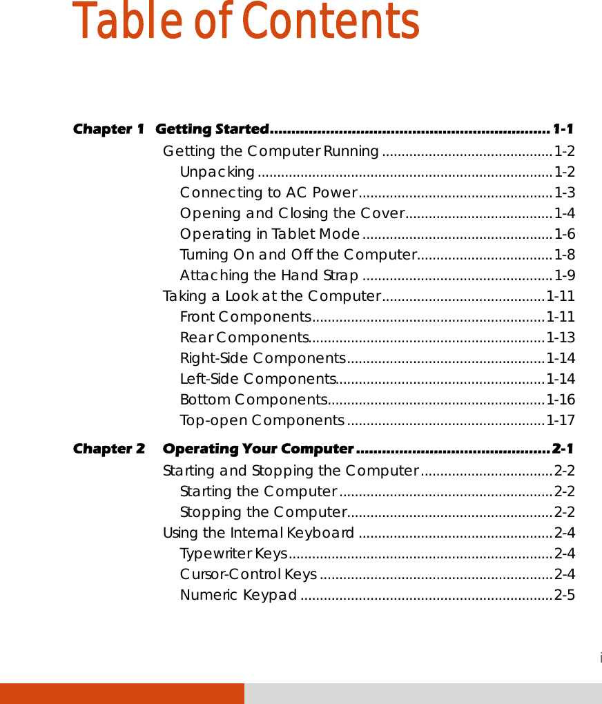 i Table of Contents  Chapter 1  Getting Started.................................................................1-1 Getting the Computer Running............................................1-2 Unpacking............................................................................1-2 Connecting to AC Power..................................................1-3 Opening and Closing the Cover......................................1-4 Operating in Tablet Mode.................................................1-6 Turning On and Off the Computer...................................1-8 Attaching the Hand Strap.................................................1-9 Taking a Look at the Computer..........................................1-11 Front Components............................................................1-11 Rear Components.............................................................1-13 Right-Side Components...................................................1-14 Left-Side Components......................................................1-14 Bottom Components........................................................1-16 Top-open Components ...................................................1-17 Chapter 2  Operating Your Computer .............................................2-1 Starting and Stopping the Computer ..................................2-2 Starting the Computer .......................................................2-2 Stopping the Computer.....................................................2-2 Using the Internal Keyboard ..................................................2-4 Typewriter Keys....................................................................2-4 Cursor-Control Keys ............................................................2-4 Numeric Keypad.................................................................2-5 