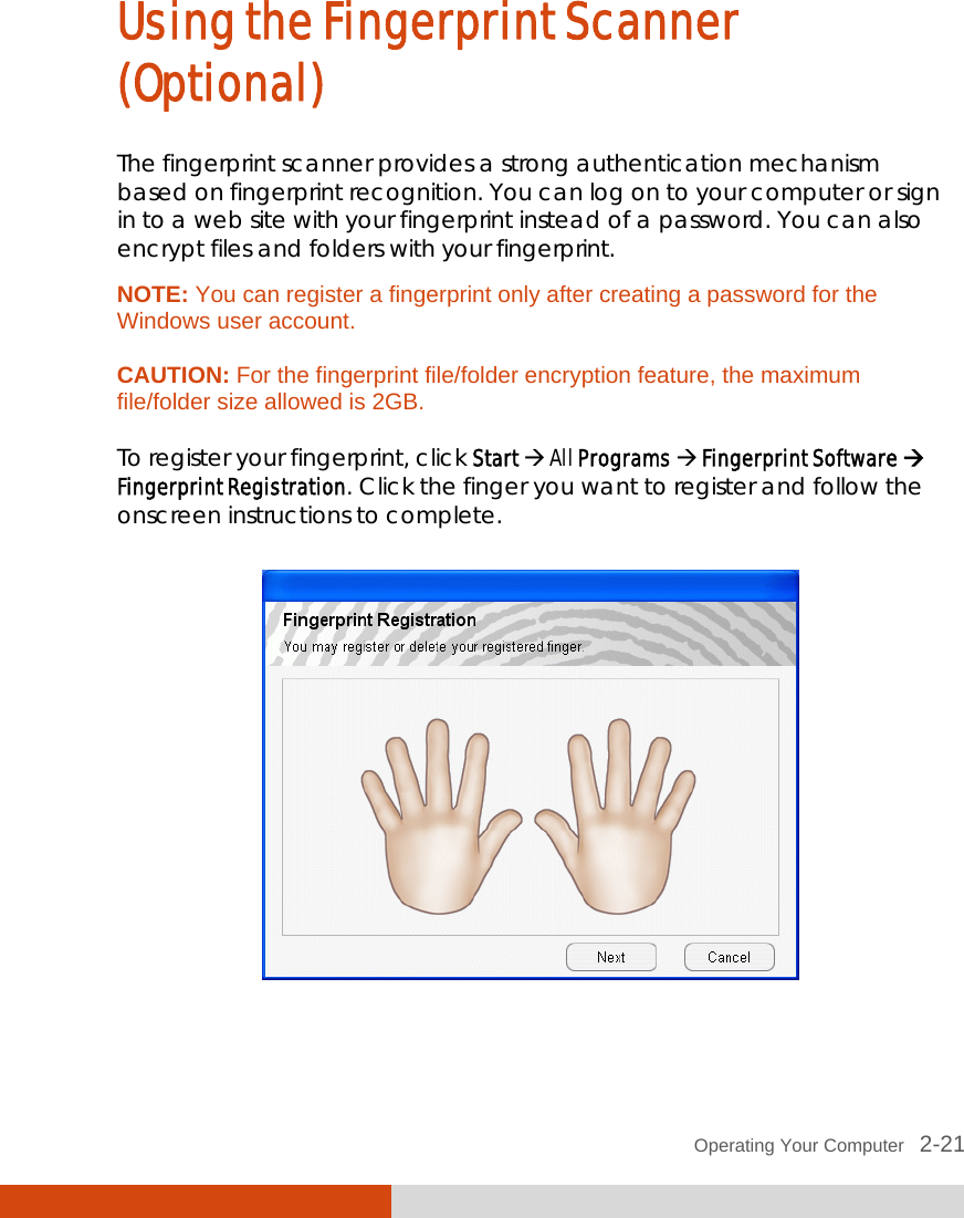 Operating Your Computer   2-21 Using the Fingerprint Scanner (Optional) The fingerprint scanner provides a strong authentication mechanism based on fingerprint recognition. You can log on to your computer or sign in to a web site with your fingerprint instead of a password. You can also encrypt files and folders with your fingerprint. NOTE: You can register a fingerprint only after creating a password for the Windows user account.  CAUTION: For the fingerprint file/folder encryption feature, the maximum file/folder size allowed is 2GB.  To register your fingerprint, click Start  All Programs  Fingerprint Software  Fingerprint Registration. Click the finger you want to register and follow the onscreen instructions to complete.   