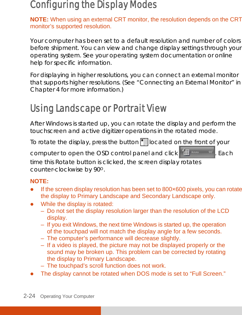  2-24   Operating Your Computer Configuring the Display Modes NOTE: When using an external CRT monitor, the resolution depends on the CRT monitor’s supported resolution.  Your computer has been set to a default resolution and number of colors before shipment. You can view and change display settings through your operating system. See your operating system documentation or online help for specific information. For displaying in higher resolutions, you can connect an external monitor that supports higher resolutions. (See “Connecting an External Monitor” in Chapter 4 for more information.) Using Landscape or Portrait View After Windows is started up, you can rotate the display and perform the touchscreen and active digitizer operations in the rotated mode. To rotate the display, press the button   located on the front of your computer to open the OSD control panel and click  . Each time this Rotate button is clicked, the screen display rotates counter-clockwise by 90O. NOTE:  If the screen display resolution has been set to 800×600 pixels, you can rotate the display to Primary Landscape and Secondary Landscape only.  While the display is rotated: –  Do not set the display resolution larger than the resolution of the LCD   display. –  If you exit Windows, the next time Windows is started up, the operation   of the touchpad will not match the display angle for a few seconds. –  The computer’s performance will decrease slightly. –  If a video is played, the picture may not be displayed properly or the    sound may be broken up. This problem can be corrected by rotating    the display to Primary Landscape. –  The touchpad’s scroll function does not work.  The display cannot be rotated when DOS mode is set to “Full Screen.” 