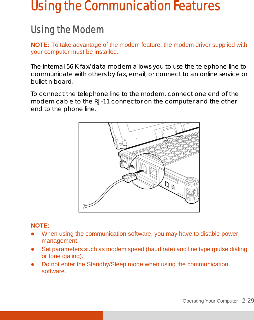  Operating Your Computer   2-29 Using the Communication Features Using the Modem NOTE: To take advantage of the modem feature, the modem driver supplied with your computer must be installed.  The internal 56 K fax/data modem allows you to use the telephone line to communicate with others by fax, email, or connect to an online service or bulletin board. To connect the telephone line to the modem, connect one end of the modem cable to the RJ-11 connector on the computer and the other end to the phone line.  NOTE:  When using the communication software, you may have to disable power management.  Set parameters such as modem speed (baud rate) and line type (pulse dialing or tone dialing).  Do not enter the Standby/Sleep mode when using the communication software. 