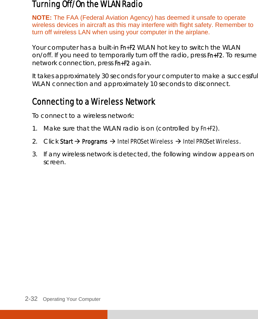  2-32   Operating Your Computer  Turning Off/On the WLAN Radio NOTE: The FAA (Federal Aviation Agency) has deemed it unsafe to operate wireless devices in aircraft as this may interfere with flight safety. Remember to turn off wireless LAN when using your computer in the airplane.  Your computer has a built-in Fn+F2 WLAN hot key to switch the WLAN on/off. If you need to temporarily turn off the radio, press Fn+F2. To resume network connection, press Fn+F2 again. It takes approximately 30 seconds for your computer to make a successful WLAN connection and approximately 10 seconds to disconnect. Connecting to a Wireless Network To connect to a wireless network: 1. Make sure that the WLAN radio is on (controlled by Fn+F2). 2. Click Start  Programs  Intel PROSet Wireless  Intel PROSet Wireless. 3. If any wireless network is detected, the following window appears on screen. 