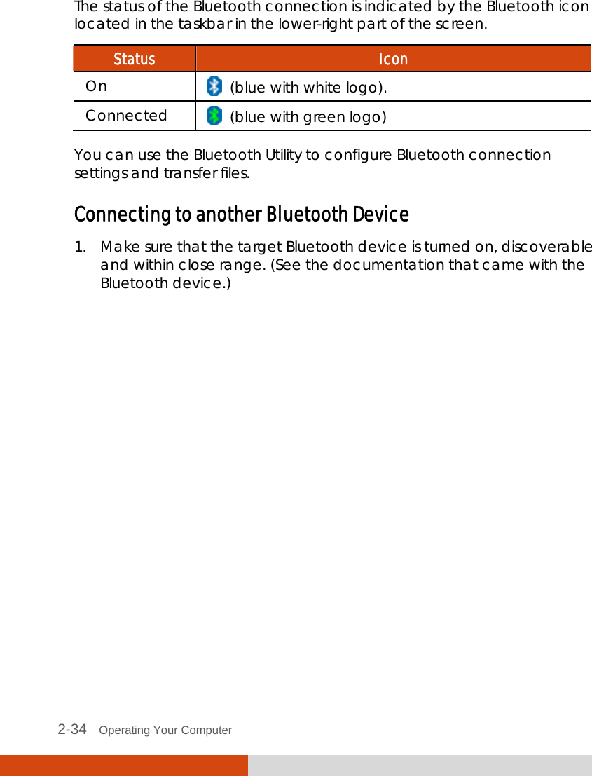  2-34   Operating Your Computer The status of the Bluetooth connection is indicated by the Bluetooth icon located in the taskbar in the lower-right part of the screen. Status  Icon On    (blue with white logo). Connected    (blue with green logo)  You can use the Bluetooth Utility to configure Bluetooth connection settings and transfer files. Connecting to another Bluetooth Device 1. Make sure that the target Bluetooth device is turned on, discoverable and within close range. (See the documentation that came with the Bluetooth device.) 