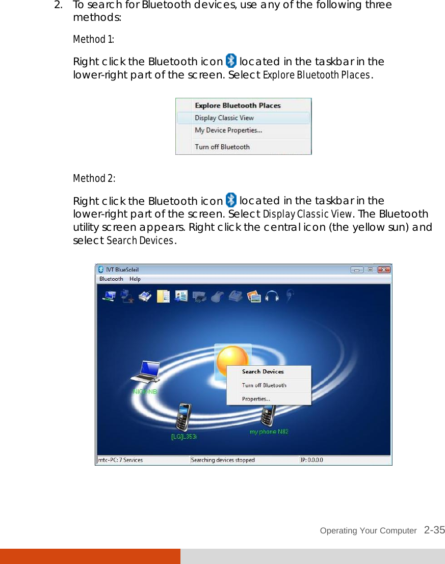  Operating Your Computer   2-35 2. To search for Bluetooth devices, use any of the following three methods: Method 1: Right click the Bluetooth icon   located in the taskbar in the lower-right part of the screen. Select Explore Bluetooth Places.  Method 2: Right click the Bluetooth icon   located in the taskbar in the lower-right part of the screen. Select Display Classic View. The Bluetooth utility screen appears. Right click the central icon (the yellow sun) and select Search Devices.   