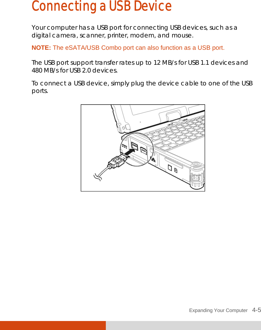  Expanding Your Computer   4-5 Connecting a USB Device Your computer has a USB port for connecting USB devices, such as a digital camera, scanner, printer, modem, and mouse. NOTE: The eSATA/USB Combo port can also function as a USB port.  The USB port support transfer rates up to 12 MB/s for USB 1.1 devices and 480 MB/s for USB 2.0 devices. To connect a USB device, simply plug the device cable to one of the USB ports.  