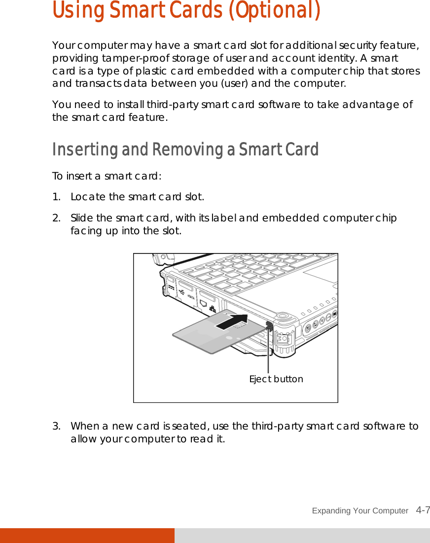  Expanding Your Computer   4-7 Using Smart Cards (Optional) Your computer may have a smart card slot for additional security feature, providing tamper-proof storage of user and account identity. A smart card is a type of plastic card embedded with a computer chip that stores and transacts data between you (user) and the computer. You need to install third-party smart card software to take advantage of the smart card feature. Inserting and Removing a Smart Card To insert a smart card: 1. Locate the smart card slot. 2. Slide the smart card, with its label and embedded computer chip facing up into the slot.  3. When a new card is seated, use the third-party smart card software to allow your computer to read it.  Eject button 
