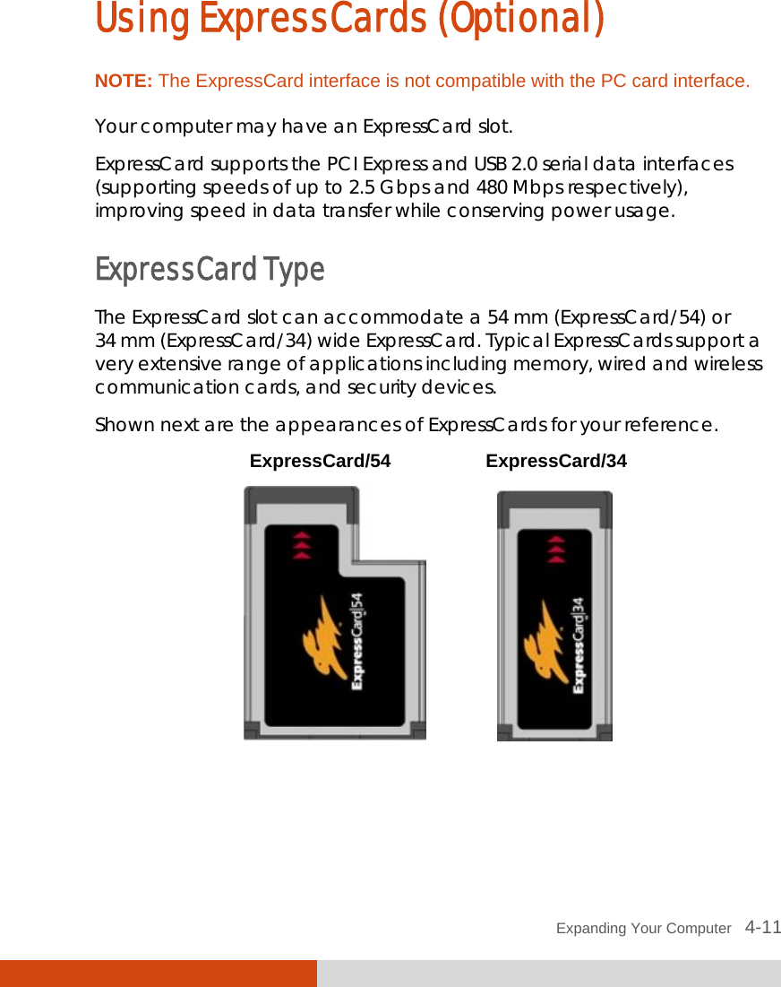  Expanding Your Computer   4-11 Using ExpressCards (Optional) NOTE: The ExpressCard interface is not compatible with the PC card interface.  Your computer may have an ExpressCard slot. ExpressCard supports the PCI Express and USB 2.0 serial data interfaces (supporting speeds of up to 2.5 Gbps and 480 Mbps respectively), improving speed in data transfer while conserving power usage. ExpressCard Type The ExpressCard slot can accommodate a 54 mm (ExpressCard/54) or 34 mm (ExpressCard/34) wide ExpressCard. Typical ExpressCards support a very extensive range of applications including memory, wired and wireless communication cards, and security devices. Shown next are the appearances of ExpressCards for your reference.  ExpressCard/54 ExpressCard/34                   