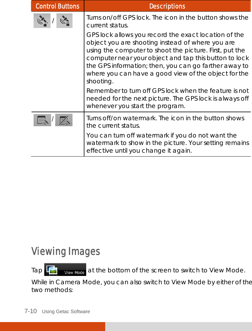  7-10   Using Getac Software Control Buttons  Descriptions  /   Turns on/off GPS lock. The icon in the button shows the current status. GPS lock allows you record the exact location of the object you are shooting instead of where you are using the computer to shoot the picture. First, put the computer near your object and tap this button to lock the GPS information; then, you can go farther away to where you can have a good view of the object for the shooting. Remember to turn off GPS lock when the feature is not needed for the next picture. The GPS lock is always off whenever you start the program.  /   Turns off/on watermark. The icon in the button shows the current status. You can turn off watermark if you do not want the watermark to show in the picture. Your setting remains effective until you change it again.        Viewing Images Tap   at the bottom of the screen to switch to View Mode. While in Camera Mode, you can also switch to View Mode by either of the two methods: 